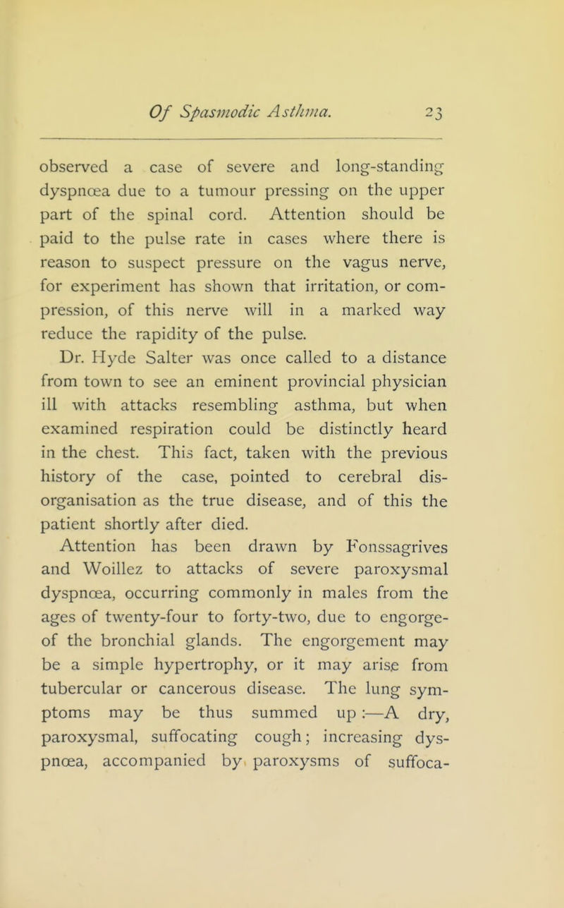 observed a case of severe and long-standing dyspnoea due to a tumour pressing on the upper part of the spinal cord. Attention should be paid to the pulse rate in cases where there is reason to suspect pressure on the vagus nerve, for experiment has shown that irritation, or com- pression, of this nerve will in a marked way reduce the rapidity of the pulse. Dr. Hyde Salter was once called to a distance from town to see an eminent provincial physician ill with attacks resembling asthma, but when examined respiration could be distinctly heard in the chest. This fact, taken with the previous history of the case, pointed to cerebral dis- organisation as the true disease, and of this the patient shortly after died. Attention has been drawn by Fonssagrives and Woillez to attacks of severe paroxysmal dyspnoea, occurring commonly in males from the ages of twenty-four to forty-two, due to engorge- of the bronchial glands. The engorgement may be a simple hypertrophy, or it may arise from tubercular or cancerous disease. The lung sym- ptoms may be thus summed up:—A dry, paroxysmal, suffocating cough; increasing dys- pnoea, accompanied by paroxysms of suffoca-