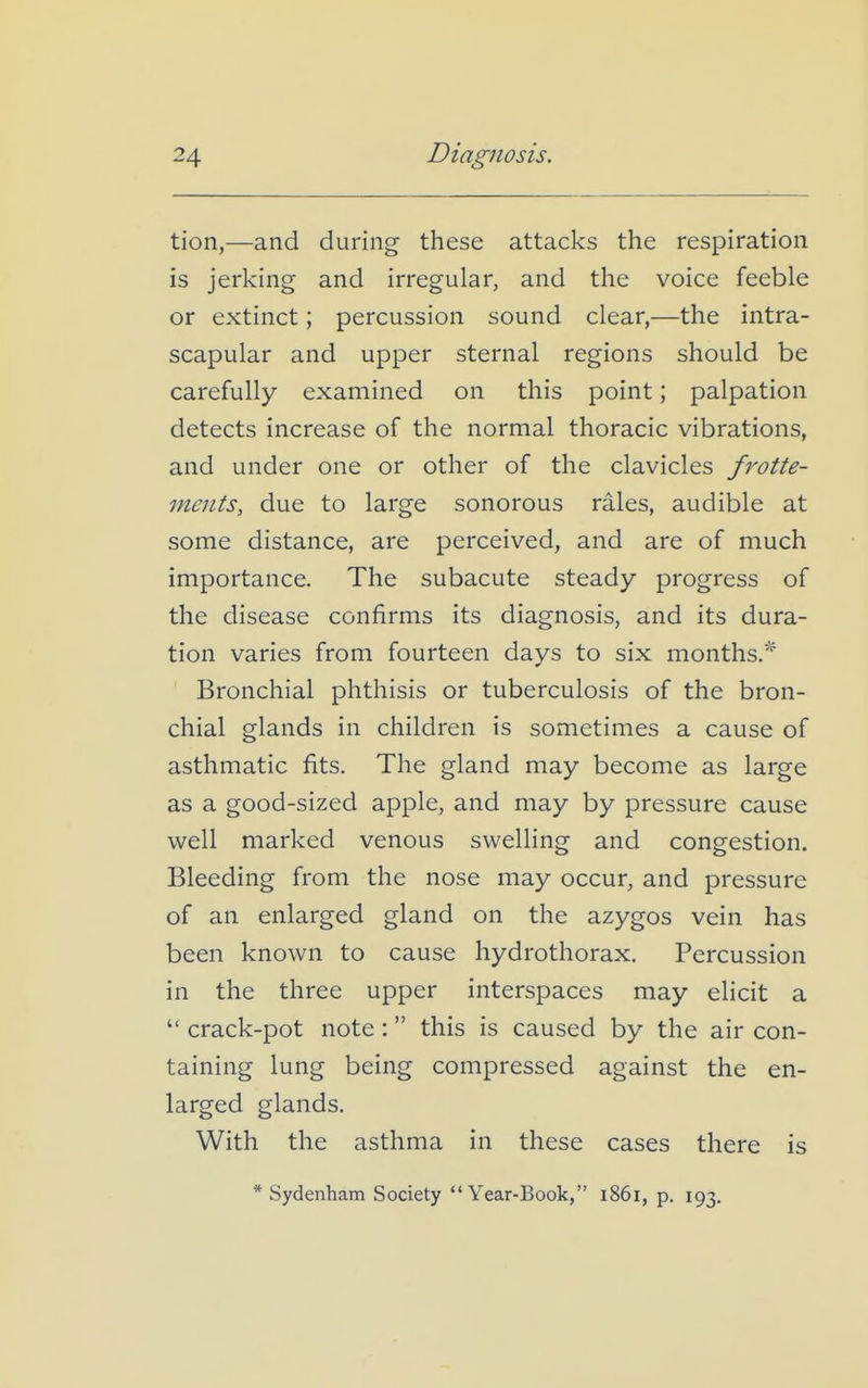 tion,—and during these attacks the respiration is jerking and irregular, and the voice feeble or extinct; percussion sound clear,—the intra- scapular and upper sternal regions should be carefully examined on this point; palpation detects increase of the normal thoracic vibrations, and under one or other of the clavicles frotte- ments, due to large sonorous rales, audible at some distance, are perceived, and are of much importance. The subacute steady progress of the disease confirms its diagnosis, and its dura- tion varies from fourteen days to six months.^ Bronchial phthisis or tuberculosis of the bron- chial glands in children is sometimes a cause of asthmatic fits. The gland may become as large as a good-sized apple, and may by pressure cause well marked venous swelling and congestion. Bleeding from the nose may occur, and pressure of an enlarged gland on the azygos vein has been known to cause hydrothorax. Percussion in the three upper interspaces may elicit a  crack-pot note : this is caused by the air con- taining lung being compressed against the en- larged glands. With the asthma in these cases there is * Sydenham Society Year-Book, 1861, p. 193.