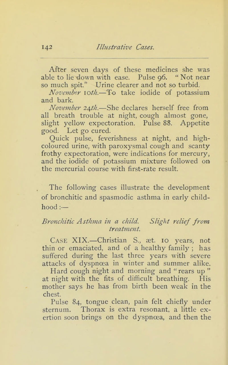 After seven days of these medicines she was able to He -down with ease. Pulse 96.  Not near so much spit. Urine clearer and not so turbid. November loth.—To take iodide of potassium and bark. November 24///.—She declares herself free from all breath trouble at night, cough almost gone, slight yellow expectoration. Pulse 88. Appetite good. Let go cured. Quick pulse, feverishness at night, and high- coloured urine, with paroxysmal cough and scanty frothy expectoration, were indications for mercury, and the iodide of potassium mixture followed on the mercurial course with first-rate result. The following cases illustrate the development of bronchitic and spasmodic asthma in early child- hood :— BroncJdtic Asthma in a child. Slight relief from, treatment. Case XIX.—Christian S., set. 10 years, not thin or emaciated, and of a healthy family ; has suffered during the last three years with severe attacks of dyspnoea in winter and summer alike. Hard cough night and morning and rears up  at night with the fits of difficult breathing. His mother says he has from birth been weak in the chest. Pulse 84, tongue clean, pain felt chiefly under sternum. Thorax is extra resonant, a little ex- ertion soon brings on the dyspnoea, and then the