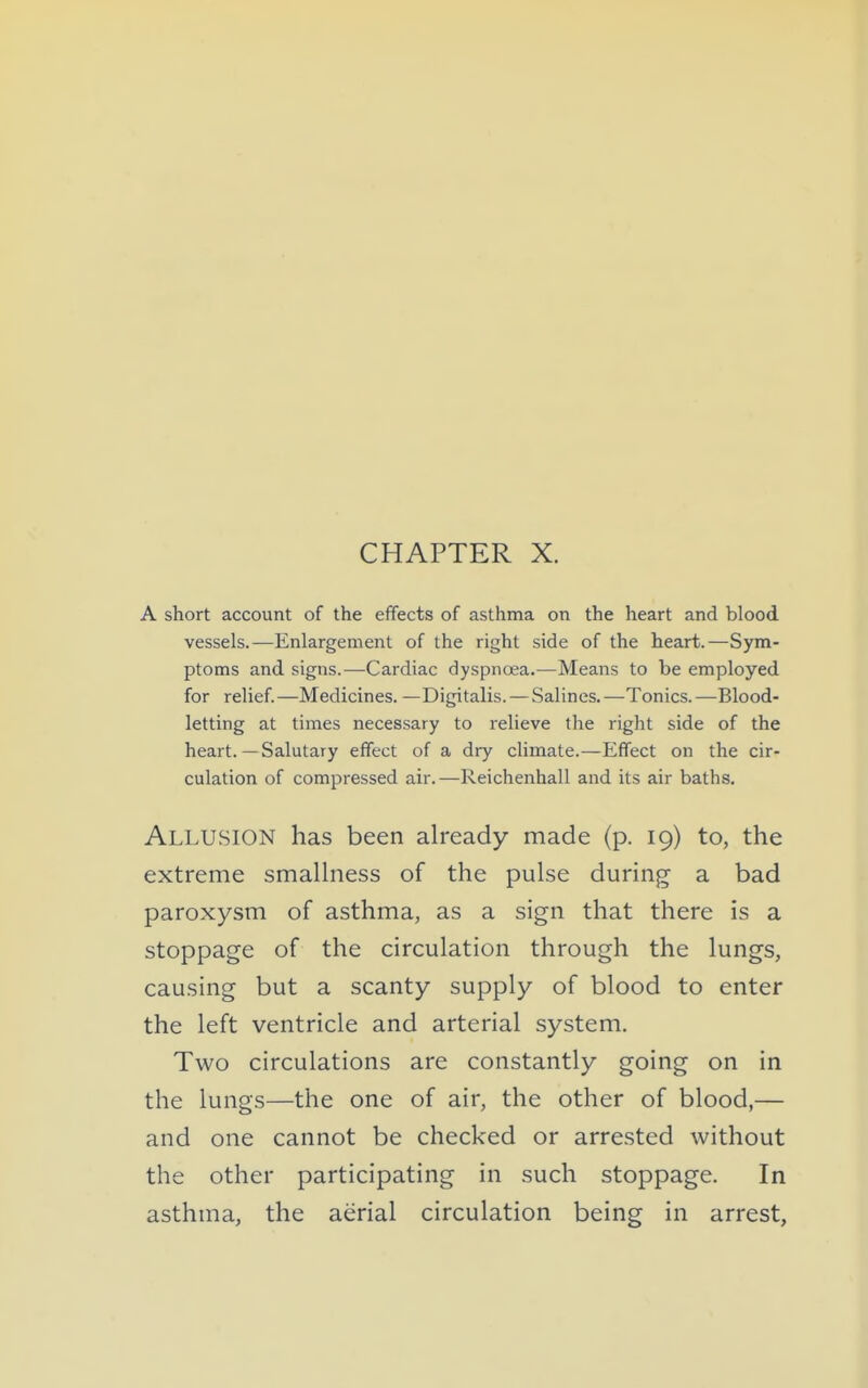 A short account of the effects of asthma on the heart and blood vessels.—Enlargement of the right side of the heart.—Sym- ptoms and signs.—Cardiac dyspnoea.—Means to be employed for relief.—Medicines. —Digitalis. — Salines.—Tonics.—Blood- letting at times necessary to relieve the right side of the heart.— Salutary effect of a dry chmate.—Effect on the cir- culation of compressed air.—Reichenhall and its air baths. Allusion has been already made (p. 19) to, the extreme smaUness of the pulse during a bad paroxysm of asthma, as a sign that there is a stoppage of the circulation through the lungs, causing but a scanty supply of blood to enter the left ventricle and arterial system. Two circulations are constantly going on in the lungs—the one of air, the other of blood,— and one cannot be checked or arrested without the other participating in such stoppage. In asthma, the aerial circulation being in arrest,