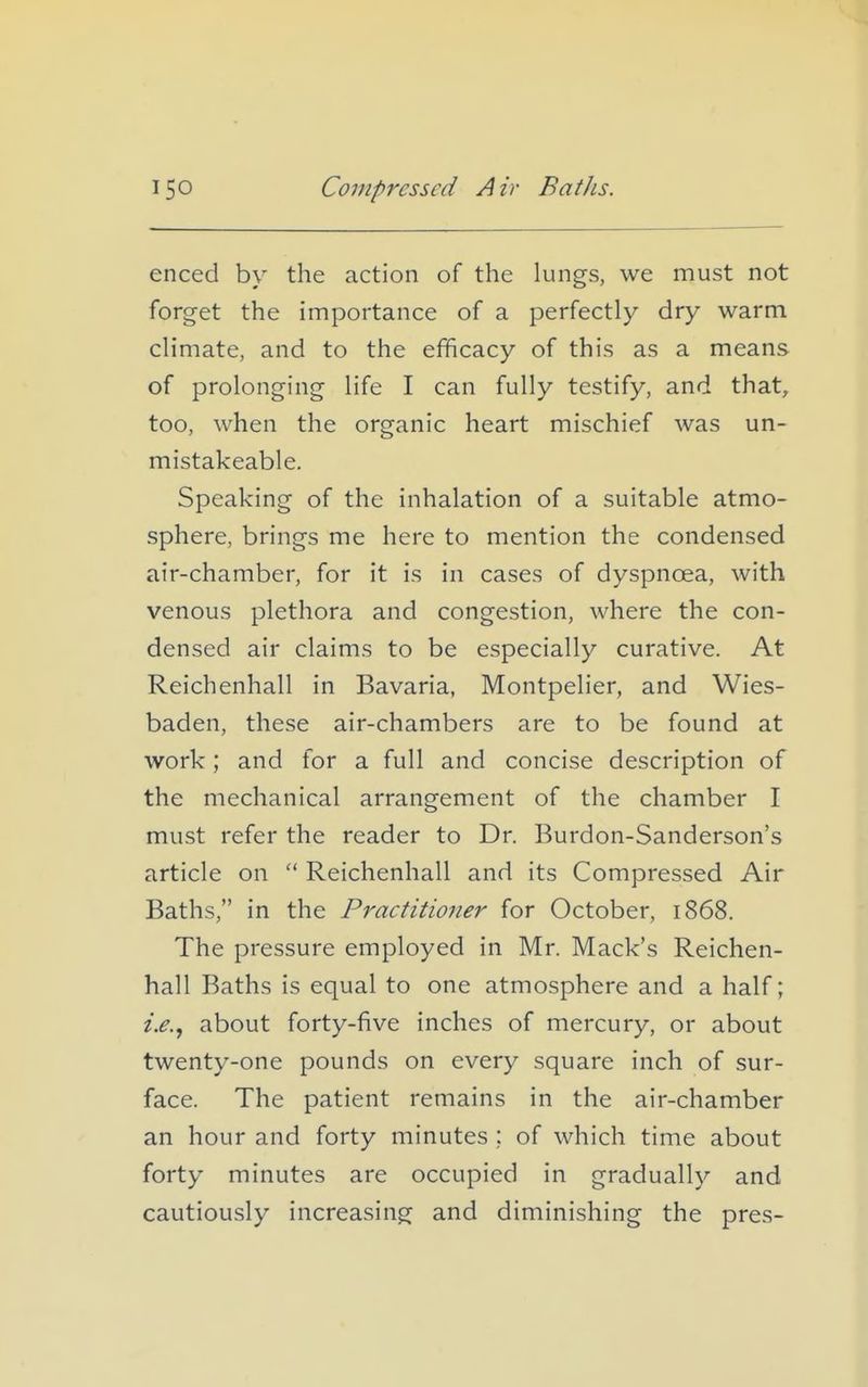 enced by the action of the lungs, we must not forget the importance of a perfectly dry warm climate, and to the efficacy of this as a means of prolonging life I can fully testify, and that, too, when the organic heart mischief was un- mistakeable. Speaking of the inhalation of a suitable atmo- sphere, brings me here to mention the condensed air-chamber, for it is in cases of dyspnoea, with venous plethora and congestion, where the con- densed air claims to be especially curative. At Reichenhall in Bavaria, Montpelier, and Wies- baden, these air-chambers are to be found at work; and for a full and concise description of the mechanical arrangement of the chamber I must refer the reader to Dr. Burdon-Sanderson's article on Reichenhall and its Compressed Air Baths, in the Practitioner for October, 1868. The pressure employed in Mr. Mack's Reichen- hall Baths is equal to one atmosphere and a half; i.e.^ about forty-five inches of mercury, or about twenty-one pounds on every square inch of sur- face. The patient remains in the air-chamber an hour and forty minutes ; of which time about forty minutes are occupied in gradually and cautiously increasing and diminishing the pres-
