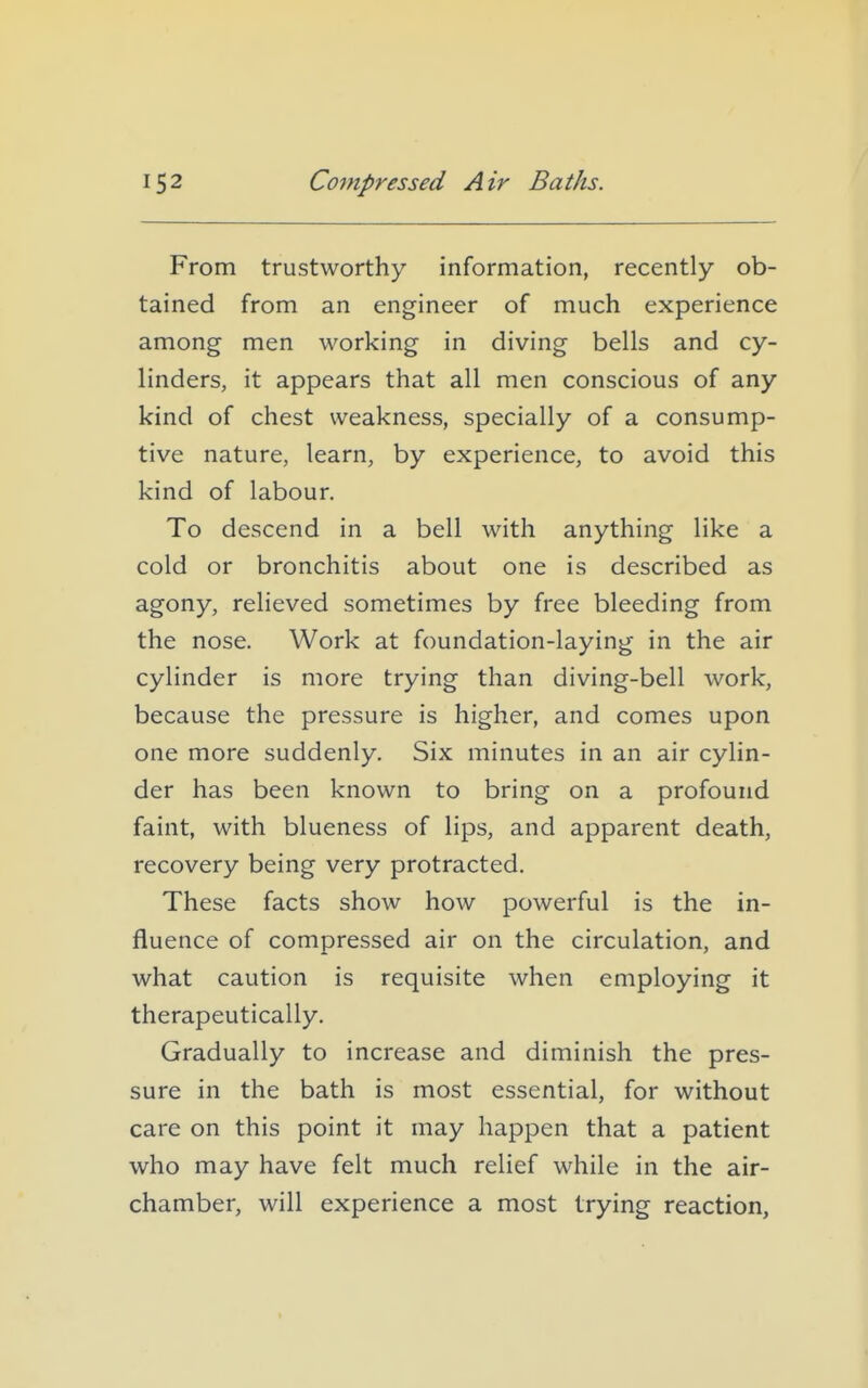 From trustworthy information, recently ob- tained from an engineer of much experience among men working in diving bells and cy- linders, it appears that all men conscious of any kind of chest weakness, specially of a consump- tive nature, learn, by experience, to avoid this kind of labour. To descend in a bell with anything like a cold or bronchitis about one is described as agony, relieved sometimes by free bleeding from the nose. Work at foundation-laying in the air cylinder is more trying than diving-bell work, because the pressure is higher, and comes upon one more suddenly. Six minutes in an air cylin- der has been known to bring on a profound faint, with blueness of lips, and apparent death, recovery being very protracted. These facts show how powerful is the in- fluence of compressed air on the circulation, and what caution is requisite when employing it therapeutically. Gradually to increase and diminish the pres- sure in the bath is most essential, for without care on this point it may happen that a patient who may have felt much relief while in the air- chamber, will experience a most trying reaction,