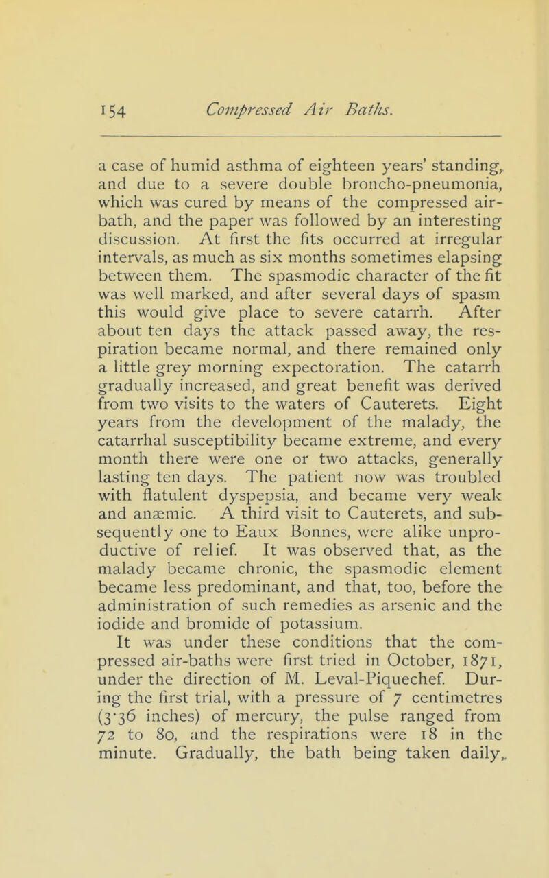 a case of humid asthma of eighteen years' standings and due to a severe double broncho-pneumonia, which was cured by means of the compressed air- bath, and the paper was followed by an interesting discussion. At first the fits occurred at irregular intervals, as much as six months sometimes elapsing between them. The spasmodic character of the fit was well marked, and after several days of spasm this would give place to severe catarrh. After about ten days the attack passed away, the res- piration became normal, and there remained only a little grey morning expectoration. The catarrh gradually increased, and great benefit was derived from two visits to the waters of Cauterets. Eight years from the development of the malady, the catarrhal susceptibility became extreme, and every month there were one or two attacks, generally lasting ten days. The patient now was troubled with flatulent dyspepsia, and became very weak and anaemic. A third visit to Cauterets, and sub- sequently one to Eaux Bonnes, were alike unpro- ductive of relief. It was observed that, as the malady became chronic, the spasmodic element became less predominant, and that, too, before the administration of such remedies as arsenic and the iodide and bromide of potassium. It was under these conditions that the com- pressed air-baths were first tried in October, 1871, under the direction of M. Leval-Piquechef. Dur- ing the first trial, with a pressure of 7 centimetres (3'36 inches) of mercury, the pulse ranged from 72 to 80, and the respirations were 18 in the minute. Gradually, the bath being taken daily,.