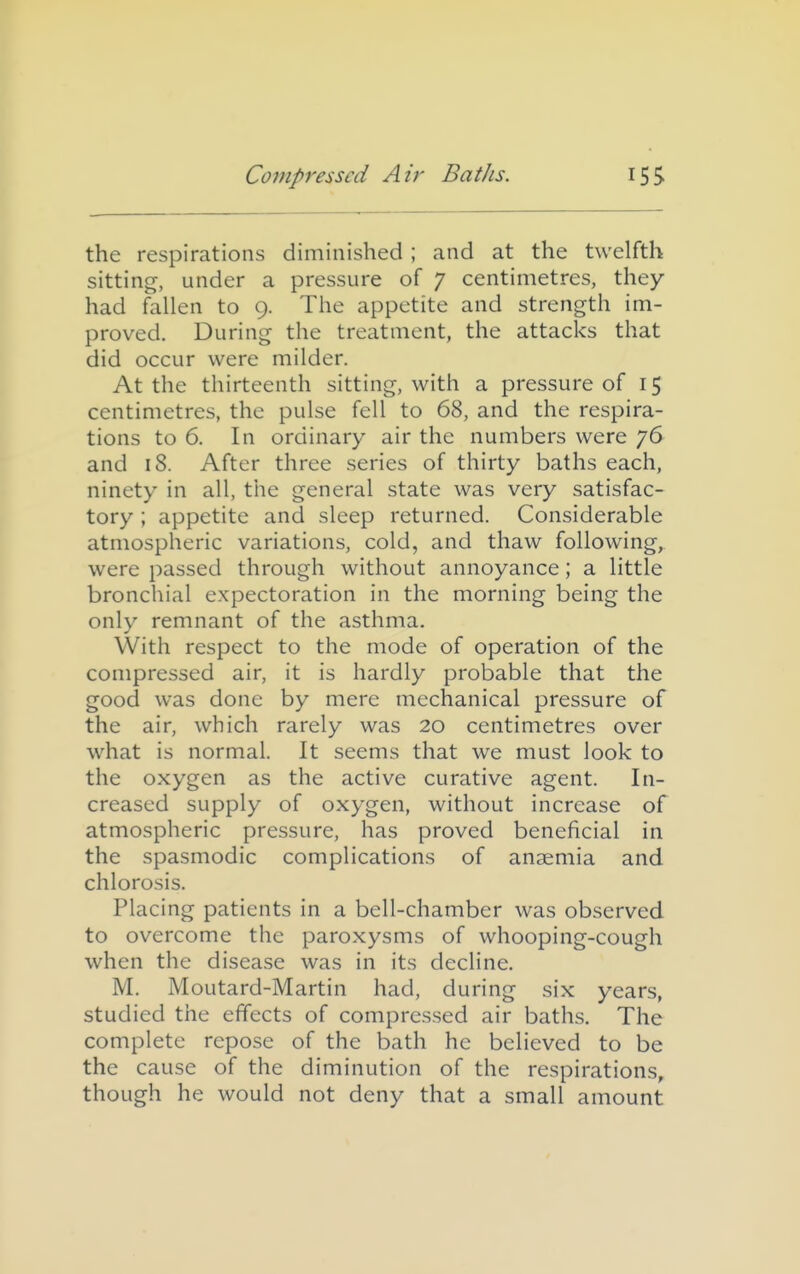 the respirations diminished ; and at the twelfth sitting, under a pressure of 7 centimetres, they had fallen to 9. The appetite and strength im- proved. During the treatment, the attacks that did occur were milder. At the thirteenth sitting, with a pressure of 15 centimetres, the pulse fell to 68, and the respira- tions to 6. In ordinary air the numbers were 76 and 18. After three series of thirty baths each, ninety in all, the general state was very satisfac- tory ; appetite and sleep returned. Considerable atmospheric variations, cold, and thaw following, were passed through without annoyance; a little bronchial expectoration in the morning being the only remnant of the asthma. With respect to the mode of operation of the compressed air, it is hardly probable that the good was done by mere mechanical pressure of the air, which rarely was 20 centimetres over what is normal. It seems that we must look to the oxygen as the active curative agent. In- creased supply of oxygen, without increase of atmospheric pressure, has proved beneficial in the spasmodic complications of anaemia and chlorosis. Placing patients in a bell-chamber was observed to overcome the paroxysms of whooping-cough when the disease was in its decline. M. Moutard-Martin had, during six years, studied the effects of compressed air baths. The complete repose of the bath he believed to be the cause of the diminution of the respirations, though he would not deny that a small amount