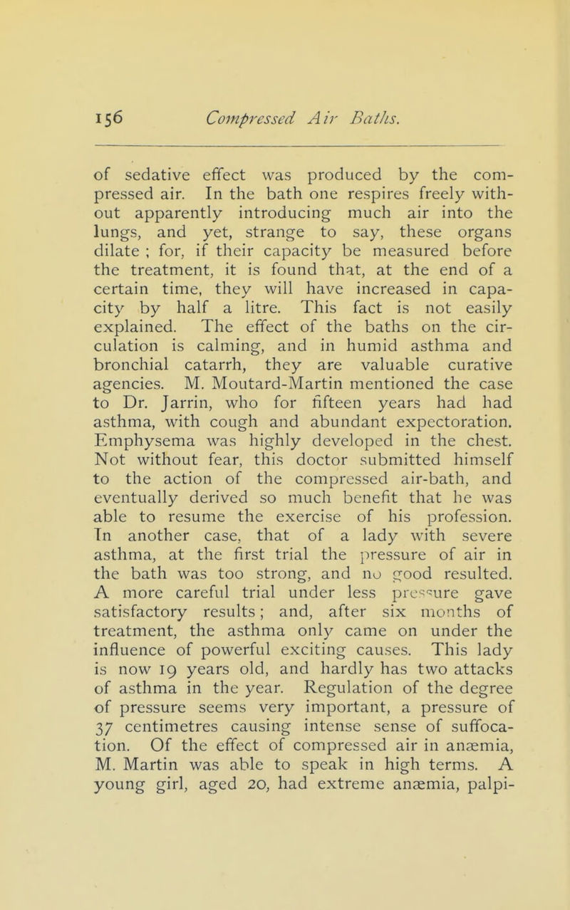 of sedative effect was produced by the com- pressed air. In the bath one respires freely with- out apparently introducing much air into the lungs, and yet, strange to say, these organs dilate ; for, if their capacity be measured before the treatment, it is found that, at the end of a certain time, they will have increased in capa- city by half a litre. This fact is not easily explained. The effect of the baths on the cir- culation is calming, and in humid asthma and bronchial catarrh, they are valuable curative agencies. M. Moutard-Martin mentioned the case to Dr. Jarrin, who for fifteen years had had asthma, with cough and abundant expectoration. Emphysema was highly developed in the chest. Not without fear, this doctor submitted himself to the action of the compressed air-bath, and eventually derived so much benefit that he was able to resume the exercise of his profession. Tn another case, that of a lady with severe asthma, at the first trial the pressure of air in the bath was too strong, and no good resulted. A more careful trial under less prc^'^ure gave satisfactory results; and, after six months of treatment, the asthma only came on under the influence of powerful exciting causes. This lady is now 19 years old, and hardly has two attacks of asthma in the year. Regulation of the degree of pressure seems very important, a pressure of 37 centimetres causing intense sense of suffoca- tion. Of the effect of compressed air in anaemia, M. Martin was able to speak in high terms. A young girl, aged 20, had extreme anaemia, palpi-