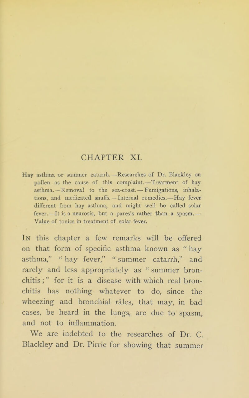 CHAPTER XI. Hay asthma or summer catarrh.—Researches of Dr. Blackley on pollen as the cause of this complaint.—Treatment of hay asthma.—Removal to the sea-coast.— Fumigations, inhala- tions, and medicated snuffs. — Internal remedies.—Hay fever different from hay asthma, and might well be called solar fever.—It is a neurosis, but a paresis rather than a spasm.— Value of tonics in treatment of solar fever. In this chapter a few remarks will be offered on that form of specific asthma known as hay asthma, hay fever, summer catarrh, and rarely and less appropriately as summer bron- chitis ; for it is a disease with which real bron- chitis has nothing whatever to do, since the wheezing and bronchial rales, that may, in bad cases, be heard in the lungs, are due to spasm, and not to inflammation. We are indebted to the researches of Dr. C. Blackley and Dr. Pirrie for showing that summer