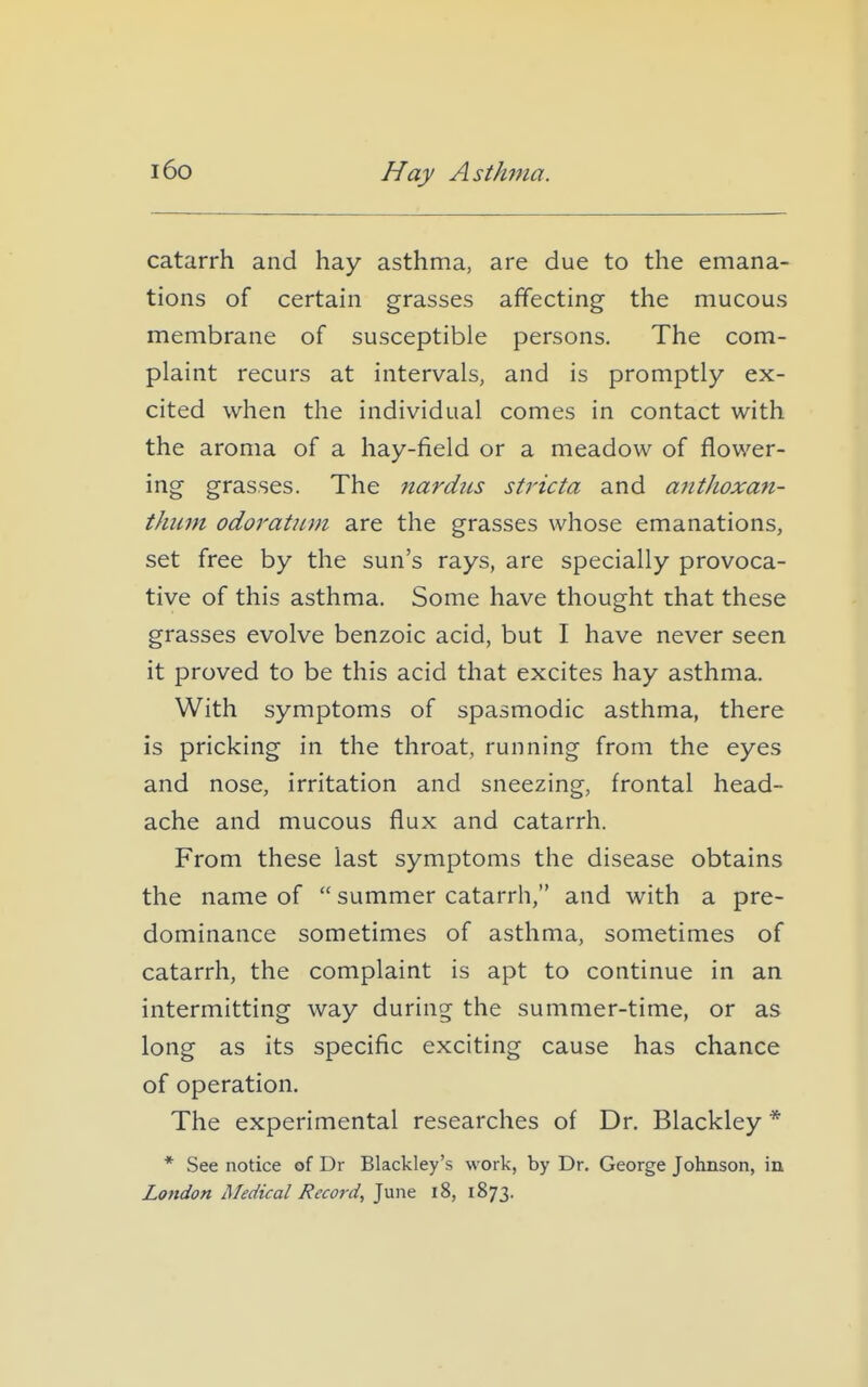 i6o Hay Asth77ia. catarrh and hay asthma, are due to the emana- tions of certain grasses affecting the mucous membrane of susceptible persons. The com- plaint recurs at intervals, and is promptly ex- cited when the individual comes in contact with the aroma of a hay-field or a meadow of flower- ing grasses. The nardiis stricta and anthoxan- thimi odoratiim are the grasses whose emanations, set free by the sun's rays, are specially provoca- tive of this asthma. Some have thought that these grasses evolve benzoic acid, but I have never seen it proved to be this acid that excites hay asthma. With symptoms of spasmodic asthma, there is pricking in the throat, running from the eyes and nose, irritation and sneezing, frontal head- ache and mucous flux and catarrh. From these last symptoms the disease obtains the name of  summer catarrh, and with a pre- dominance sometimes of asthma, sometimes of catarrh, the complaint is apt to continue in an intermitting way during the summer-time, or as long as its specific exciting cause has chance of operation. The experimental researches of Dr. Blackley * * See notice of Dr Blackley's work, by Dr. George Johnson, in London Medical Record, June i8, 1873.