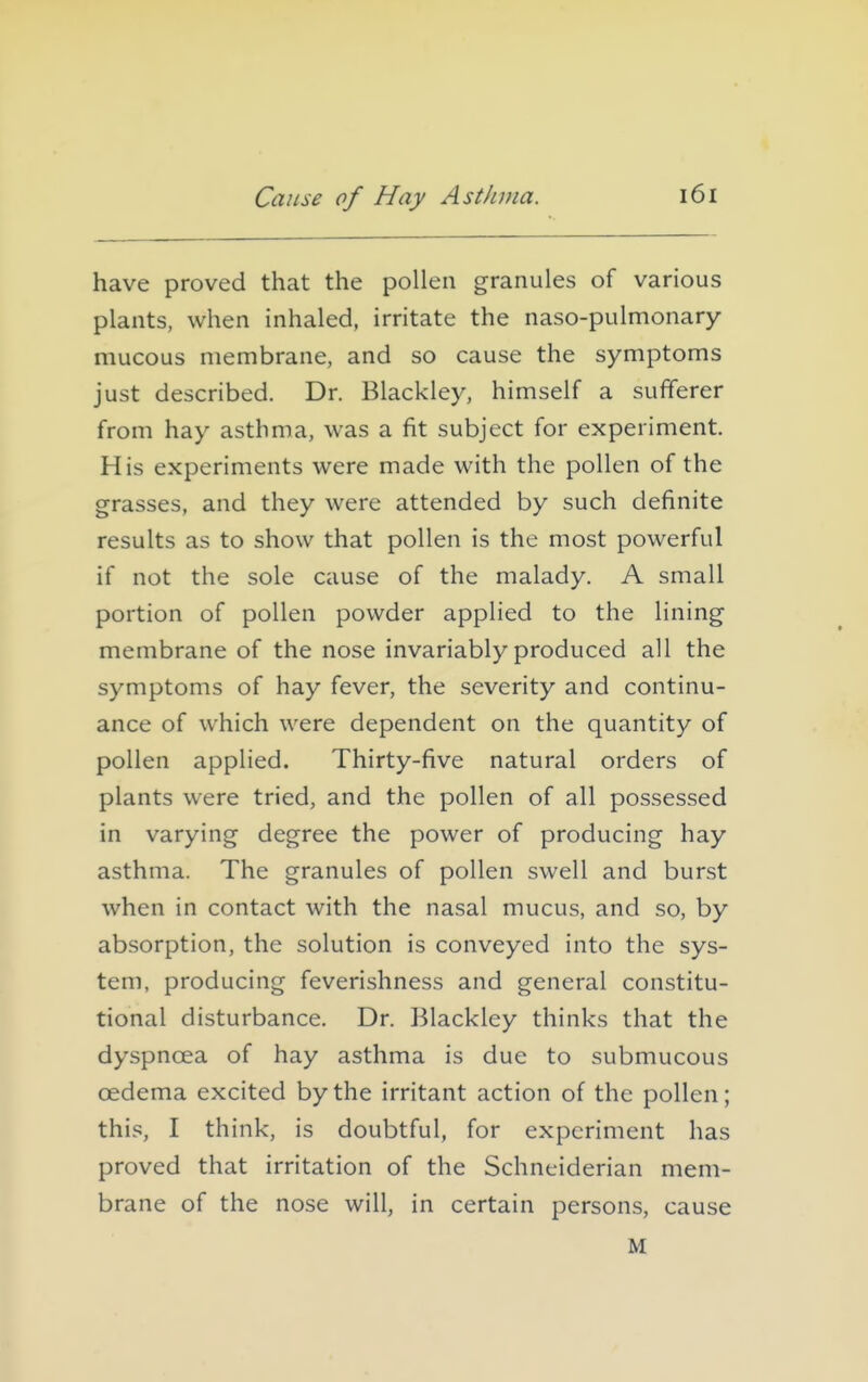 have proved that the pollen granules of various plants, when inhaled, irritate the naso-pulmonary mucous membrane, and so cause the symptoms just described. Dr. Blackley, himself a sufferer from hay asthma, was a fit subject for experiment. His experiments were made with the pollen of the grasses, and they were attended by such definite results as to show that pollen is the most powerful if not the sole cause of the malady. A small portion of pollen powder applied to the lining membrane of the nose invariably produced all the symptoms of hay fever, the severity and continu- ance of which were dependent on the quantity of pollen applied. Thirty-five natural orders of plants were tried, and the pollen of all possessed in varying degree the power of producing hay asthma. The granules of pollen swell and burst when in contact with the nasal mucus, and so, by absorption, the solution is conveyed into the sys- tem, producing feverishness and general constitu- tional disturbance. Dr. Blackley thinks that the dyspnoea of hay asthma is due to submucous oedema excited by the irritant action of the pollen; this, I think, is doubtful, for experiment has proved that irritation of the Schneiderian mem- brane of the nose will, in certain persons, cause M