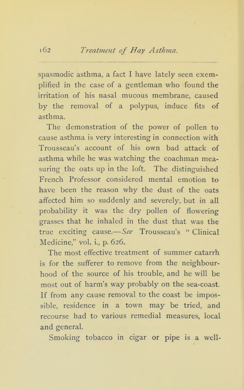 spasmodic asthma, a fact I have lately seen exem- plified in the case of a gentleman who found the irritation of his nasal mucous membrane, caused by the removal of a polypus, induce fits of asthma. The demonstration of the power of pollen to cause asthma is very interesting in connection with Trousseau's account of his own bad attack of asthma while he was watching the coachman mea- suring the oats up in the loft. The distinguished French Professor considered mental emotion to have been the reason why the dust of the oats affected him so suddenly and severely, but in all probability it was the dry pollen of flowering grasses that he inhaled in the dust that was the true exciting cause.—See Trousseau's  Clinical Medicine, vol. i., p. 626. The most effective treatment of summer catarrh is for the sufferer to remove from the neighbour- hood of the source of his trouble, and he will be most out of harm's way probably on the sea-coast. If from any cause removal to the coast be impos- sible, residence in a town may be tried, and recourse had to various remedial measures, local and general. Smoking tobacco in cigar or pipe is a well-