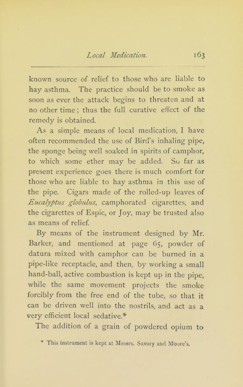 known source of relief to those who are liable to hay asthma. The practice should be to smoke as soon as ever the attack begins to threaten and at no other time ; thus the full curative effect of the remedy is obtained. As a simple means of local medication, I have often recommended the use of Bird's inhaling pipe, the sponge being well soaked in spirits of camphor, to which some ether may be added. So far as present experience goes there is much comfort for those who are liable to hay asthma in this use of the pipe. Cigars made of the rolled-up leaves of Eucalyptus globulus, camphorated cigarettes, and the cigarettes of Espic, or Joy, may be trusted also as means of relief. By means of the instrument designed by Mr. Barker, and mentioned at page 65, powder of datura mixed with camphor can be burned in a pipe-like receptacle, and then, by working a small hand-ball, active combustion is kept up in the pipe, while the same movement projects the smoke forcibly from the free end of the tube, so that it can be driven well into the no.strils, and act as a very efficient local sedative.* The addition of a grain of powdered opium to * This instrument is kept at Messrs. Savory and MOure's.