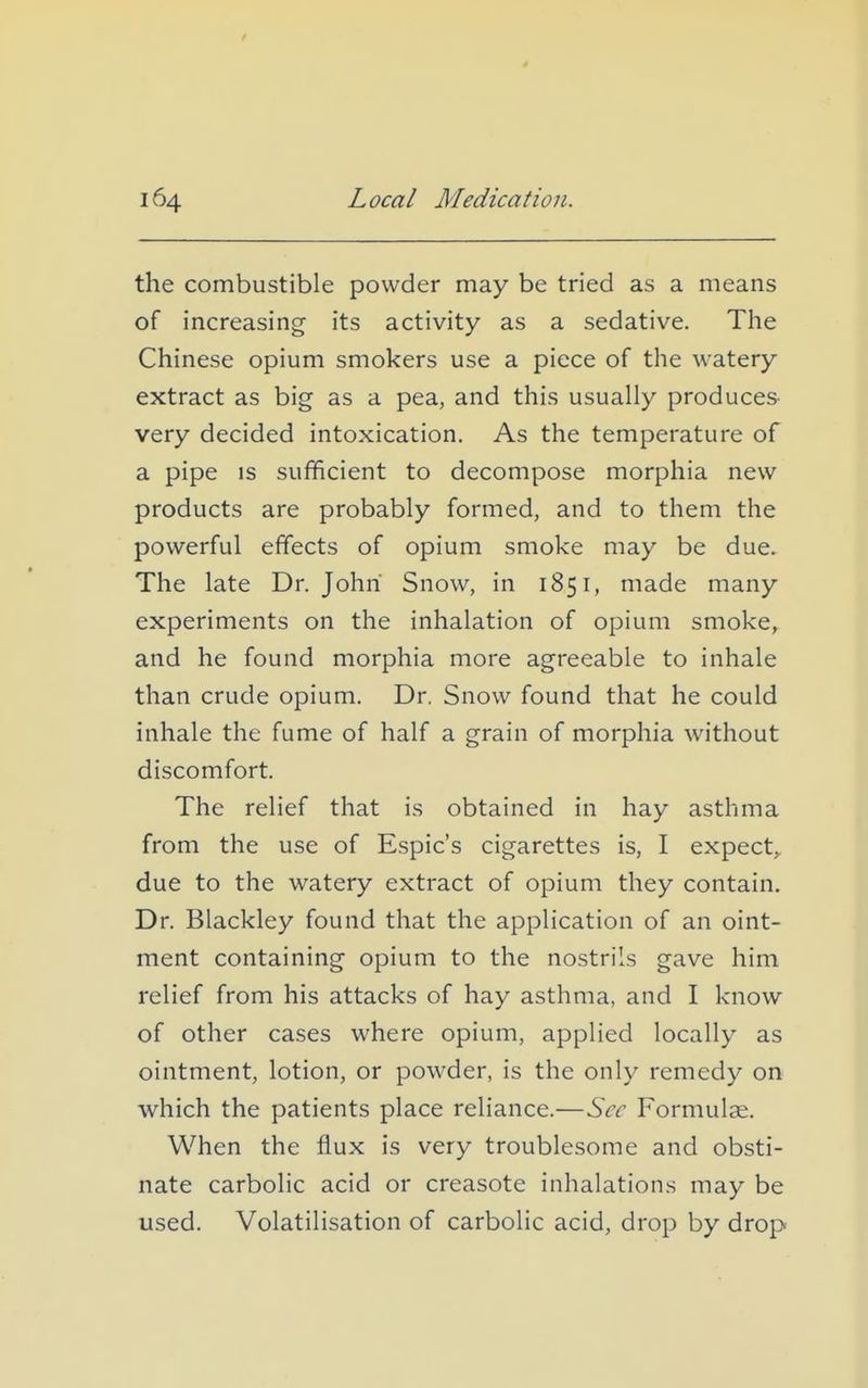 the combustible powder may be tried as a means of increasing its activity as a sedative. The Chinese opium smokers use a piece of the watery extract as big as a pea, and this usually produces very decided intoxication. As the temperature of a pipe IS sufficient to decompose morphia new products are probably formed, and to them the powerful effects of opium smoke may be due. The late Dr. John Snow, in 1851, made many experiments on the inhalation of opium smoke, and he found morphia more agreeable to inhale than crude opium. Dr. Snow found that he could inhale the fume of half a grain of morphia without discomfort. The relief that is obtained in hay asthma from the use of Espic's cigarettes is, I expect, due to the watery extract of opium they contain. Dr. Blackley found that the application of an oint- ment containing opium to the nostrils gave him relief from his attacks of hay asthma, and I know of other cases where opium, applied locally as ointment, lotion, or powder, is the only remedy on which the patients place reliance.—Sec Formulae. When the flux is very troublesome and obsti- nate carbolic acid or creasote inhalations may be used. Volatilisation of carbolic acid, drop by drop