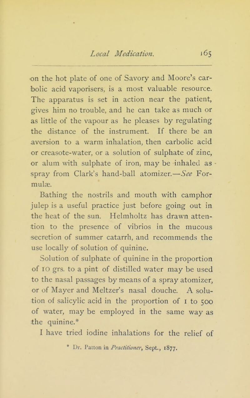 on the hot plate of one of Savory and Moore's car- bolic acid vaporisers, is a most valuable resource. The apparatus is set in action near the patient, gives him no trouble, and he can take as much or as little of the vapour as he pleases by regulating the distance of the instrument. If there be an aversion to a warm inhalation, then carbolic acid or creasote-water, or a solution of sulphate of zinc, or alum with sulphate of iron, may be inhaled as spray from Clark's hand-ball atomizer.—See For- mulae. Bathing the nostrils and mouth with camphor julep is a useful practice just before going out in the heat of the sun. Helmholtz has drawn atten- tion to the presence of vibrios in the mucous secretion of summer catarrh, and recommends the use locally of solution of quinine. Solution of sulphate of quinine in the proportion of 10 grs. to a pint of distilled water may be used to the nasal passages by means of a spray atomizer, or of Mayer and Meltzer's nasal douche. A solu- tion of salicylic acid in the proportion of i to 500 of water, may be employed in the same way as the quinine.* I have tried iodine inhalations for the relief of * Dr. Pa-lton ia Practi^ianer, Sept., 1877.