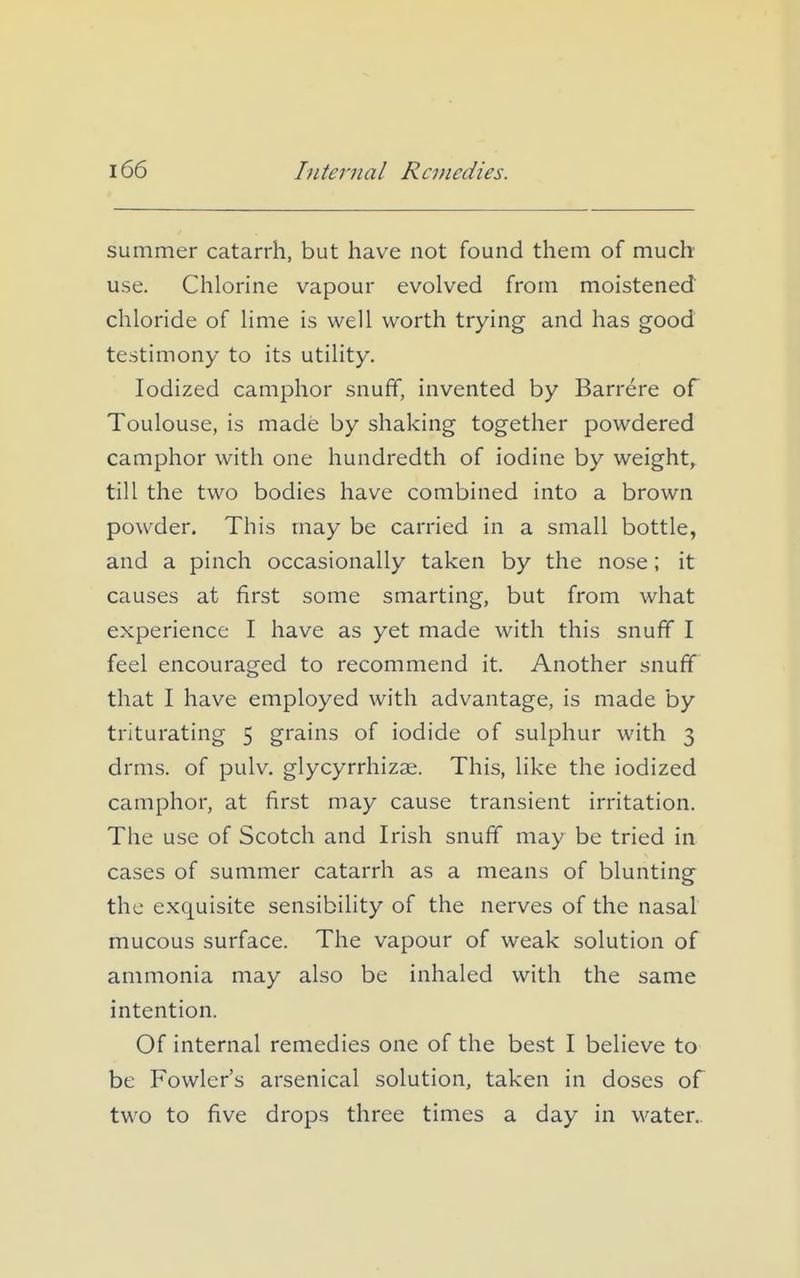 Internal Remedies. summer catarrh, but have not found them of much use. Chlorine vapour evolved from moistened chloride of lime is well worth trying and has good testimony to its utility. Iodized camphor snuff, invented by Barrere of Toulouse, is made by shaking together powdered camphor with one hundredth of iodine by weighty till the two bodies have combined into a brown powder. This may be carried in a small bottle, and a pinch occasionally taken by the nose; it causes at first some smarting, but from what experience I have as yet made with this snuff I feel encouraged to recommend it. Another snuff that I have employed with advantage, is made by triturating 5 grains of iodide of sulphur with 3 drms. of pulv. glycyrrhizae. This, like the iodized camphor, at first may cause transient irritation. The use of Scotch and Irish snuff may be tried in cases of summer catarrh as a means of blunting the exquisite sensibility of the nerves of the nasal mucous surface. The vapour of weak solution of ammonia may also be inhaled with the same intention. Of internal remedies one of the best I believe to be Fowler's arsenical solution, taken in doses of two to five drops three times a day in water..
