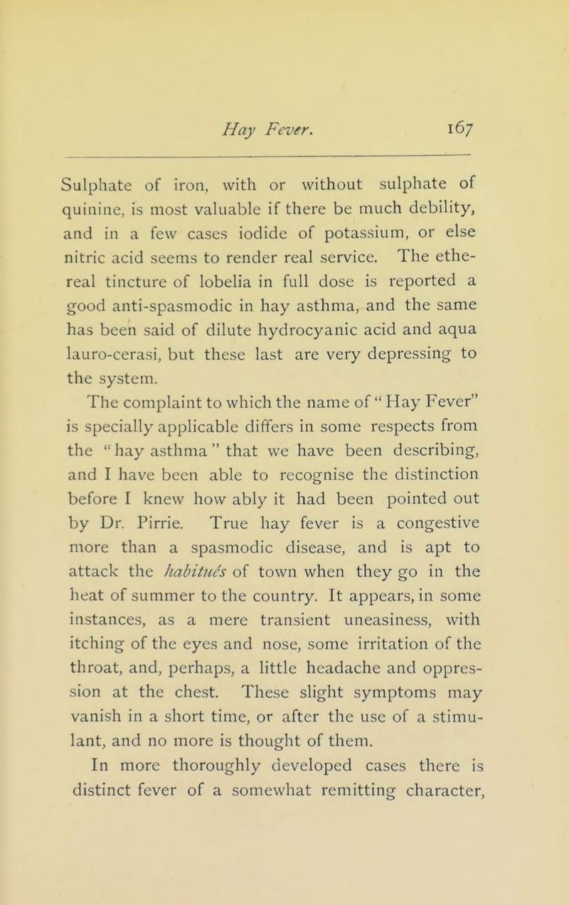 Sulphate of iron, with or without sulphate of quinine, is most valuable if there be much debility, and in a few cases iodide of potassium, or else nitric acid seems to render real service. The ethe- real tincture of lobelia in full dose is reported a good anti-spasmodic in hay asthma, and the same has been said of dilute hydrocyanic acid and aqua lauro-cerasi, but these last are very depressing to the system. The complaint to which the name of  Hay Fever is specially applicable differs in some respects from the hay asthma  that we have been describing, and I have been able to recognise the distinction before I knew how ably it had been pointed out by Dr. Pirrie. True hay fever is a congestive more than a spasmodic disease, and is apt to attack the JiabiUu's of town when they go in the heat of summer to the country. It appears, in some instances, as a mere transient uneasiness, with itching of the eyes and nose, some irritation of the throat, and, perhaps, a little headache and oppres- sion at the chest. These slight symptoms may vanish in a short time, or after the use of a stimu- lant, and no more is thought of them. In more thoroughly developed cases there is distinct fever of a somewhat remitting character,