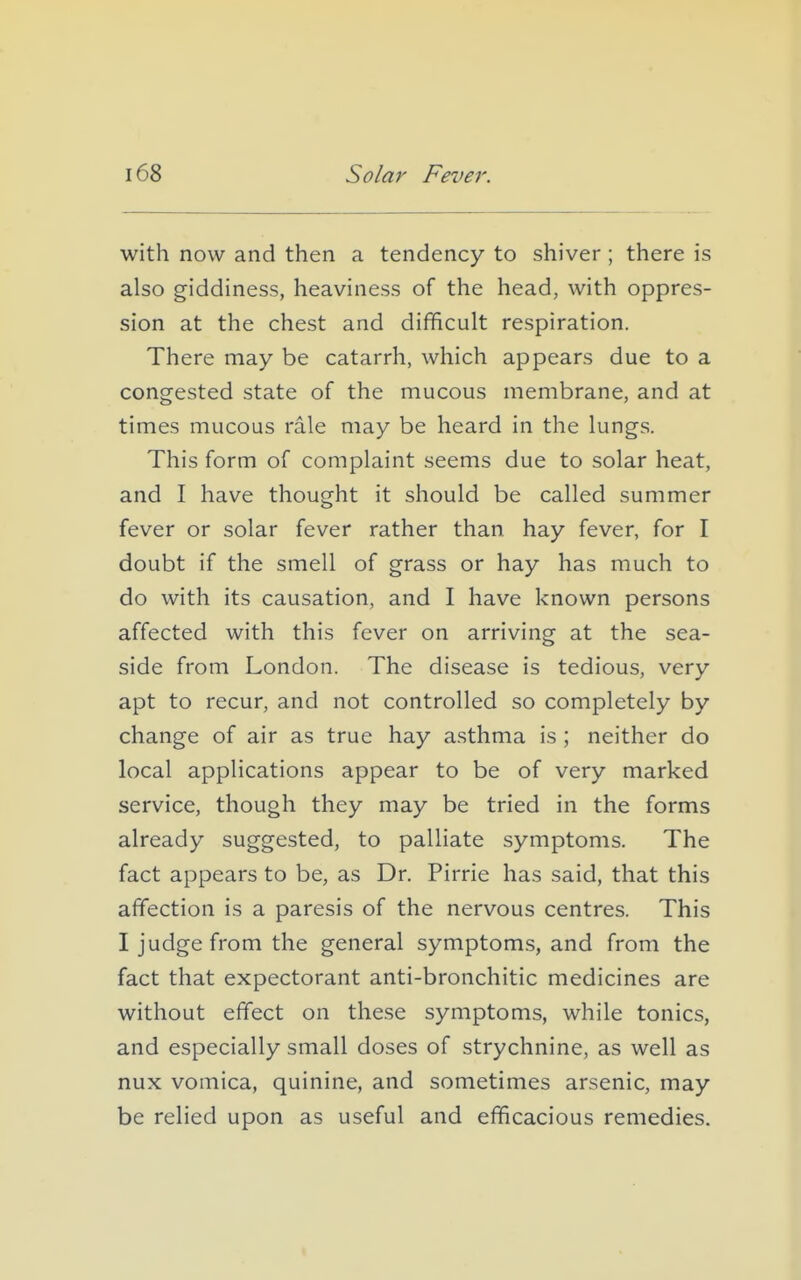 with now and then a tendency to shiver ; there is also giddiness, heaviness of the head, with oppres- sion at the chest and difficult respiration. There may be catarrh, which appears due to a congested state of the mucous membrane, and at times mucous rale may be heard in the lungs. This form of complaint seems due to solar heat, and I have thought it should be called summer fever or solar fever rather than hay fever, for I doubt if the smell of grass or hay has much to do with its causation, and I have known persons affected with this fever on arriving at the sea- side from London. The disease is tedious, very apt to recur, and not controlled so completely by change of air as true hay a.sthma is ; neither do local applications appear to be of very marked service, though they may be tried in the forms already suggested, to palliate symptoms. The fact appears to be, as Dr. Pirrie has said, that this affection is a paresis of the nervous centres. This I judge from the general symptom;?, and from the fact that expectorant anti-bronchitic medicines are without effect on these symptoms, while tonics, and especially small doses of strychnine, as well as nux vomica, quinine, and sometimes arsenic, may be relied upon as useful and efficacious remedies.