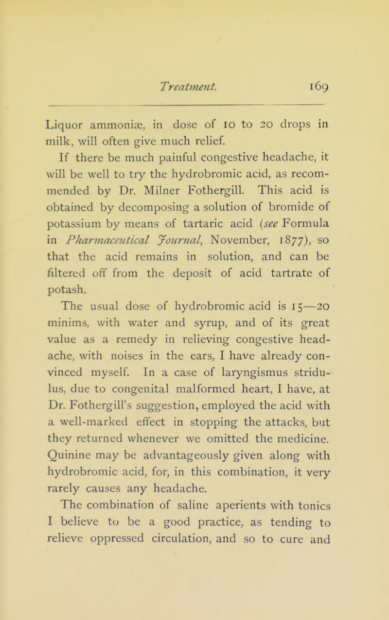 Liquor ammoniae, in dose of 10 to 20 drops in milk, will often give much relief. If there be much painful congestive headache, it will be well to try the hydrobromic acid, as recom- mended by Dr. Milner Fothergill. This acid is obtained by decomposing a solution of bromide of potassium by means of tartaric acid {see Formula in Pharmaceutical Joiinial, November, 1877), so that the acid remains in solution, and can be filtered off from the deposit of acid tartrate of potash. The usual dose of hydrobromic acid is 15—20 minims, with water and syrup, and of its great value as a remedy in relieving congestive head- ache, with noises in the ears, I have already con- vinced myself. In a case of laryngismus stridu- lus, due to congenital malformed heart, I have, at Dr. Fothergill's suggestion, employed the acid with a well-marked effect in stopping the attacks, but they returned whenever we omitted the medicine. Quinine may be advantageously given along with hydrobromic acid, for, in this combination, it very rarely causes any headache. The combination of saline aperients with tonics I believe to be a good practice, as tending to relieve oppressed circulation, and so to cure and