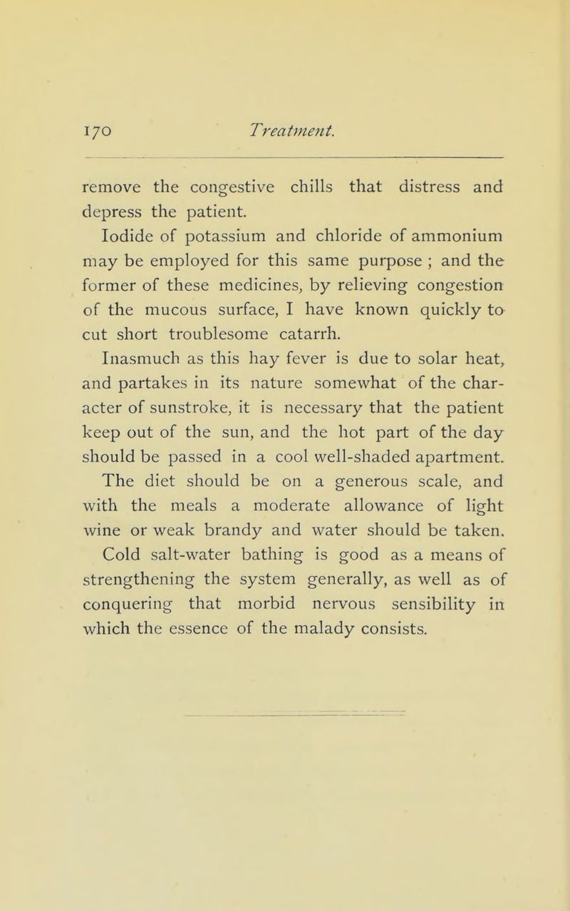 remove the congestive chills that distress and depress the patient. Iodide of potassium and chloride of ammonium may be employed for this same purpose ; and the former of these medicines, by relieving congestion of the mucous surface, I have known quickly to cut short troublesome catarrh. Inasmuch as this hay fever is due to solar heat, and partakes in its nature somewhat of the char- acter of sunstroke, it is necessary that the patient keep out of the sun, and the hot part of the day should be passed in a cool well-shaded apartment. The diet should be on a generous scale, and with the meals a moderate allowance of light wine or weak brandy and water should be taken. Cold salt-water bathing is good as a means of strengthening the system generally, as well as of conquering that morbid nervous sensibility in which the essence of the malady consists.