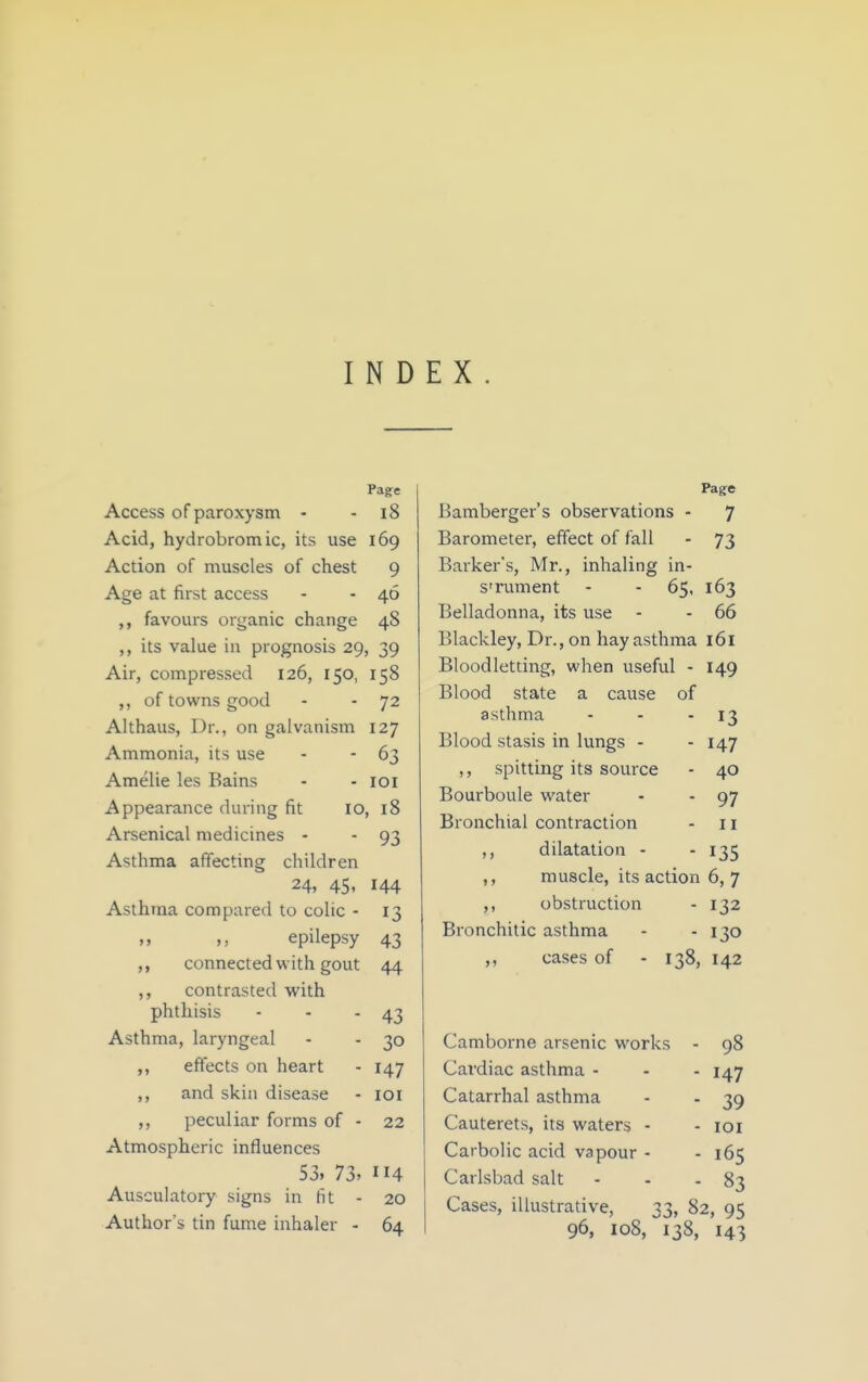 INDEX Page Access of paroxysm - - i8 Acid, hydrobrom ic, its use 169 Action of muscles of chest 9 Age at first access - - 46 favours organic change 48 its value in prognosis 29, 39 Air, compressed 126, 150, 158 ,, of towns good - - 72 Althaus, Dr., on galvanism 127 Ammonia, its use - - 63 Amelie les Bains - - loi Appearance during fit 10, 18 Arsenical medicines - - 93 Asthma affecting children 24, 45, 144 Asthma compared to colic - 13 ,, ,, epilepsy 43 ,, connected with gout 44 ,, contrasted with phthisis - - - 43 Asthma, laryngeal - - 30 ,, effects on heart - 147 ,, and skin disease - loi ,, peculiar forms of - 22 Atmospheric influences 53, 73> 114 Ausculatory signs in fit - 20 Author's tin fume inhaler - 64 Page Bamberger's observations - 7 Barometer, effect of fall - 73 Barker's, Mr., inhaling in- STument - - 65, 163 Belladonna, its use - - 66 Blackley, Dr., on hay asthma l6l Bloodletting, when useful - 149 Blood state a cause of asthma - - - 13 Blood stasis in lungs - - 147 ,, spitting its source - 40 Bourboule water - - 97 Bronchial contraction - 11 ,, dilatation - - 135 ,, muscle, its action 6, 7 ,, obstruction - 132 Bronchitic asthma - - 130 ,, cases of - 138, 142 Camborne arsenic works - 98 Cardiac asthma - - - 147 Catarrhal asthma - - 39 Cauterets, its waters - - loi Carbolic acid vapour - - 165 Carlsbad salt - - - 83 Cases, illustrative, 33, 82, 95 96, 108, 138, 143
