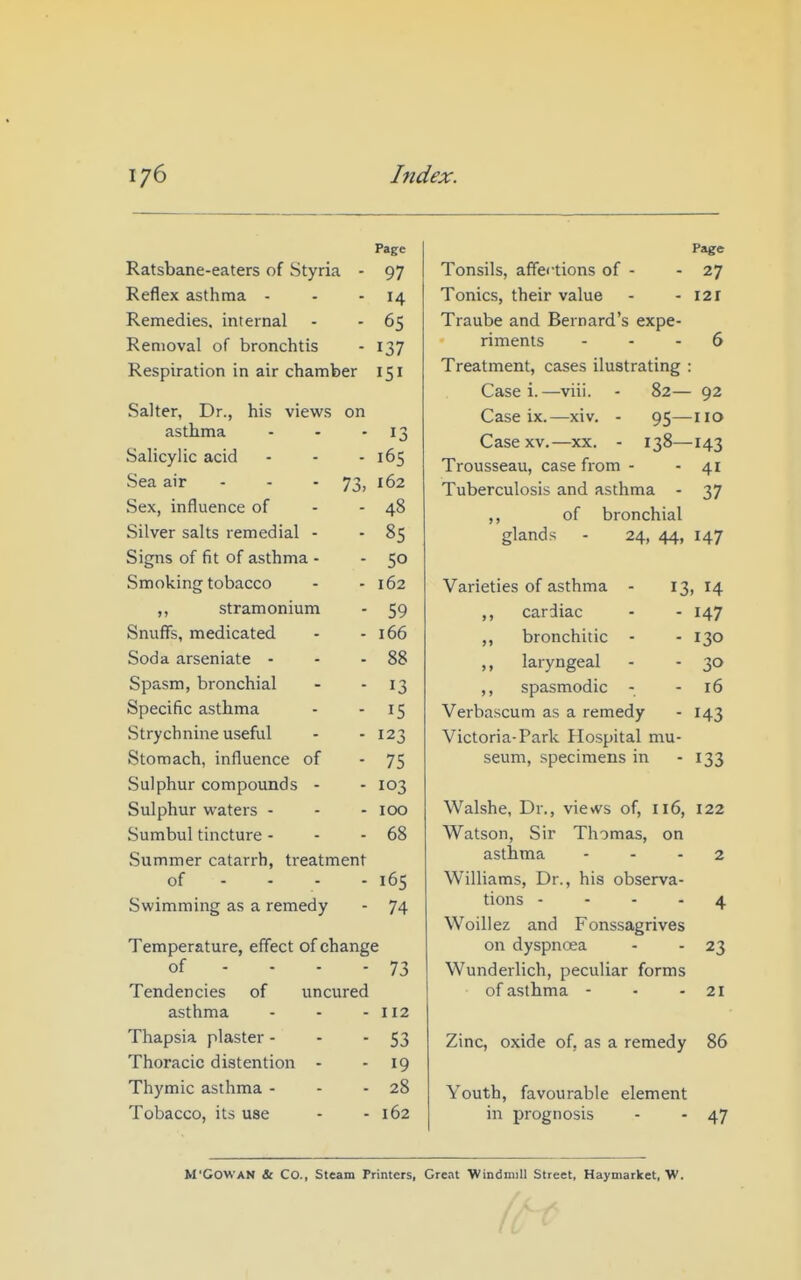 Page Ratsbane-eaters of Styria - 97 Reflex asthma - - - 14 Remedies, internal - - 65 Removal of bronchtis - 137 Respiration in air chamber 151 Salter, Dr., his views on asthma - - - 13 Salicylic acid - - - 165 Sea air - - • 73, 162 Sex, influence of - - 48 Silver salts remedial - -85 Signs of fit of asthma - - 50 Smoking tobacco - - 162 ,, stramonium - 59 Snuffs, medicated - - 166 Soda arseniate - - - 88 Spasm, bronchial - - 13 Specific asthma - - 15 Strychnine useful - - 123 Stomach, influence of - 75 Sulphur compounds - - 103 Sulphur u'aters - - - 100 Sumbul tincture - - - 68 Summer catarrh, treatment of - - - - 165 Swimming as a remedy - 74 Temperature, effect of change of - - - - 73 Tendencies of uncured asthma - - - 112 Thapsia plaster - - - 53 Thoracic distention - - 19 Thymic asthma - - - 28 Tobacco, its use - - 162 Page Tonsils, affei'tions of - - 27 Tonics, their value - - 121 Traube and Bernard's expe- riments ... 6 Treatment, cases ilustrating : Case i.—viii. - 82— 92 Case ix.—xiv. - 95—no Case XV.—xx. - 138—143 Trousseau, case from - - 41 Tuberculosis and asthma - 37 of bronchial glands - 24, 44, 147 Varieties of asthma - 13) 14 ,, cardiac - - 147 ,, bronchitic - - 130 ,, laryngeal - - 30 ,, spasmodic - - 16 Verbascum as a remedy - 143 Victoria-Park Hospital mu- seum, specimens in - 133 Walshe, Dr., views of, 116, 122 Watson, Sir Thomas, on asthma - - - 2 Williams, Dr., his observa- tions - - - . 4 Woillez and Fonssagrives on dyspncea - - 23 Wunderlich, peculiar forms of asthma - ■ - 21 Zinc, oxide of, as a remedy 86 Youth, favourable element in prognosis - - 47 M'GOWAN & Co., Steam Printers, Great Windmill Street, Haymarket, W.