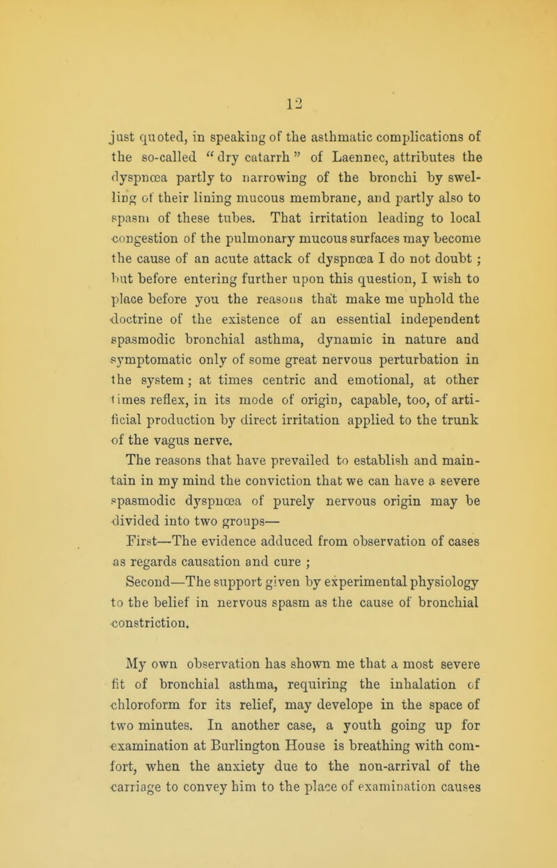 just quoted, in speaking of the asthmatic complications of the so-called  dry catarrh  of Laennec, attributes the dyspnoea partly to narrowing of the bronchi by swel- ling of their lining mucous membrane, and partly also to spasm of these tubes. That irritation leading to local congestion of the pulmonary mucous surfaces may become the cause of an acute attack of dyspnoea I do not doubt; but before entering further upon this question, I wish to place before you the reasons that make me uphold the tloctrine of the existence of an essential independent spasmodic bronchial asthma, dynamic in nature and symptomatic only of some great nervous perturbation in the system ; at times centric and emotional, at other times reflex, in its mode of origin, capable, too, of arti- ficial production by direct irritation applied to the trunk of the vagus nerve. The reasons that have prevailed to establish and main- tain in my mind the conviction that we can have a severe spasmodic dyspnoea of purely nervous origin may be divided into two groups— First—The evidence adduced from observation of cases as regards causation and cure ; Second—The support given by experimental physiology to the belief in nervous spasm as the cause of bronchial constriction. My own observation has shown me that a most severe fit of bronchial asthma, requiring the inhalation of chloroform for its relief, may develope in the space of two minutes. In another case, a youth going up for ■examination at Burlington House is breathing with com- fort, when the anxiety due to the non-arrival of the carriage to convey him to the place of examination causes