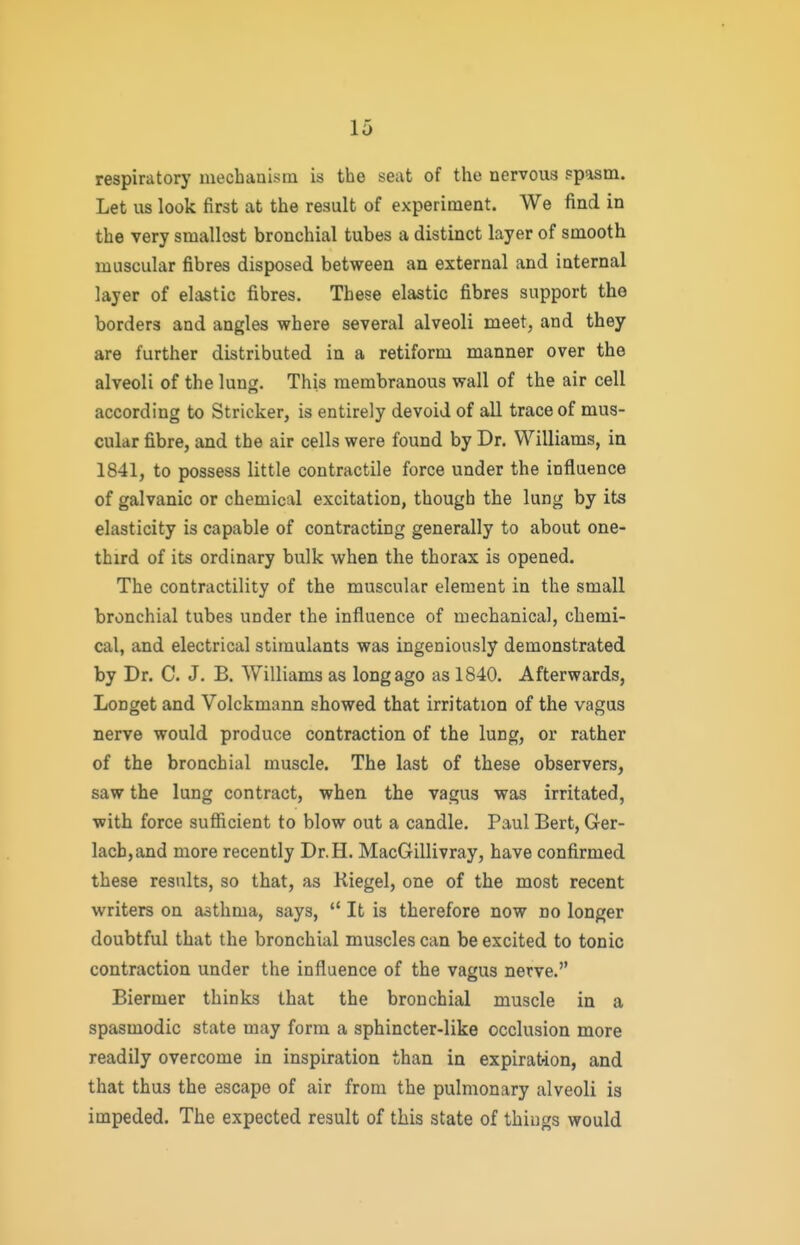 respirator)' mechaaism is the seat of the nervous ?pasm. Let us look first at the result of experiment. We find in the very smallest bronchial tubes a distinct layer of smooth muscular fibres disposed between an external and internal layer of elastic fibres. These elastic fibres support the borders and angles where several alveoli meet, and they are further distributed in a retiform manner over the alveoli of the lung. This membranous wall of the air cell according to Strieker, is entirely devoid of all trace of mus- cular fibre, and the air cells were found by Dr. Williams, in 1841, to possess little contractile force under the influence of galvanic or chemical excitation, though the lung by its elasticity is capable of contracting generally to about one- third of its ordinary bulk when the thorax is opened. The contractility of the muscular element in the small bronchial tubes under the influence of mechanica], chemi- cal, and electrical stimulants was ingeniously demonstrated by Dr. C. J. B. AVilliams as long ago as 1840. Afterwards, Longet and Volckmann showed that irritation of the vagus nerve would produce contraction of the lung, or rather of the bronchial muscle. The last of these observers, saw the lung contract, when the vagus was irritated, with force sufficient to blow out a candle. Paul Bert, Ger- lacb,and more recently Dr.H. MacGillivray, have confirmed these results, so that, as Kiegel, one of the most recent writers on asthma, says,  It is therefore now no longer doubtful that the bronchial muscles can be excited to tonic contraction under the influence of the vagus nerve. Biermer thinks that the bronchial muscle in a spasmodic state may form a sphincter-like occlusion more readily overcome in inspiration than in expiration, and that thus the escape of air from the pulmonary alveoli is impeded. The expected result of this state of things would
