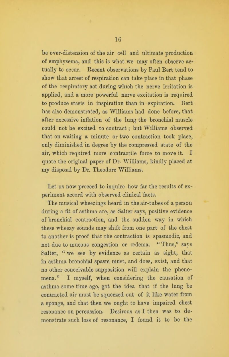 IG be over-distension of the air cell and ultimate production of empliysenia, and this is what we may often observe ac- tually to occur. Recent observations by Paul Bert tend to show that arrest of respiration can take place in that phase of the respiratory act during which the nerve irritation is applied, and a more powerful nerve excitation is required to produce stasis in inspiration than in expiration. Bert has also demonstrated, as Williams had done before, that after excessive inflation of the lung the bronchial muscle could not be excited to contract; but Williams observed that on waiting a minute or two contraction took place, only diminished in degree by the compressed state of the air, which required more contractile force to move it. I quote the original paper of Dr. Williams, kindly placed at my disposal by Dr. Theodore Williams. Let us now proceed to inquire how far the results of ex- periment accord with observed clinical facts. The musical wheezings heard in the air-tubes of a person during a fi.t of asthma are, as Salter says, positive evidence of bronchial contraction, and the sudden way in which these wheezy sounds may shift from one part of the chest to another is proof that the contraction is spasmodic, and not due to mucous congestion or adema.  Thus, says Salter,  we see by evidence as certain as sight, that in asthma bronchial spasm must, and does, exist, and that no other conceivable supposition will explain the pheno- mena. I myself, when considering the causation of asthma some time ago, got the idea that if the lung be contracted air must be squeezed out of it like water from a sponge, and that then we ought to have impaired chest resonance on percussion. Desirous as I then was to de- monstrate such loss of resonance, I found it to be the