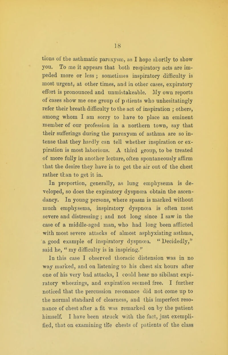 tions of tbe asthmatic paroxysii), as I hope shortly to show you. To me it appears that both respiratory acts are im- peded more or less ; sometimes inspiratory difficulty is most urgent, at other times, and in other cases, expiratory effort is pronounced and unmistakeable. My own reports of cases show me one group of p itients who unhesitatingly refer their breath difficulty to the act of inspiration ; others, among whom I am sorry to have to place an eminent member of our profession in a northern town, say that their sufferings during the paroxysm of asthma are so in- tense that they hardly can tell whether inspiration or ex- piration is most laborious. A third group, to be treated of more fully in another lecture, often spontaneously affirm that the desire they have is to get the air out of the chest rather than to get it in. In proportion, generally, as lung emphysema is de- veloped, so does the expiratory dyspnoea obtain the ascen- dancy. In young persons, where spasm is marked without much emphysema, inspiratory dyspnoea is often most severe and distressing ; and not long since I saw in the case of a middle-aged man, who had long been afflicted with most severe attacks of almost asphyxiating asthma, a good example of inspiratory dyspnoea.  Decidedly, said he,  my difficulty is in inspiring. In this case I observed thoracic distension was in no ■way marked, and on listening to his chest six hours after one of his very bad attacks, I could hear no sibilant expi- ratory wheezings, and expiration seemed free. I further noticed that the percussion resonance did not come up to the normal stahdard of clearness, and this imperfect reso- nance of chest after a fit was remarked on by the patient himself. I have been struck with the fact, just exempli- fied, that on examining tile chests of patients of the class