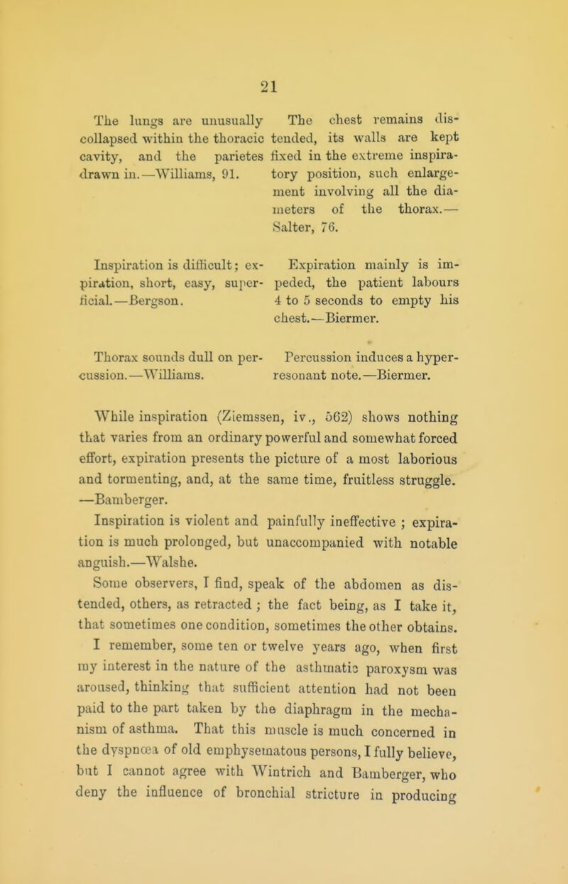 The lungs are unusually The chest remains dis- coUapsed within the thoracic tended, its walls are kept cavity, and the parietes fixed in the extreme inspira- drawn in.—Williams, 91. tory position, such enlarge- ment involving all the dia- meters of the thorax.— Salter, 76. Inspiration is dilHcult; ex- Expiration mainly is im- pirition, short, easy, super- peded, the patient labours hcial.—Bergson. 4 to 5 seconds to empty his chest.—Biermer. Thorax sounds dull on per- Percussion induces a hyper- cussion.—Williams. resonant note.—Biermer. While inspiration (Ziemssen, iv., 562) shows nothing that varies from an ordinary powerful and somewhat forced effort, expiration presents the picture of a most laborious and tormenting, and, at the same time, fruitless struggle. —Bamberger. Inspiration is violent and painfully ineffective ; expira- tion is much prolonged, but unaccompanied with notable anguish.—Walshe. Some observers, I find, speak of the abdomen as dis- tended, others, as retracted ; the fact being, as I take it, that sometimes one condition, sometimes the other obtains. I remember, some ten or twelve years ago, when first ray interest in the nature of the asthmatic paroxysm was aroused, thinking that sufficient attention had not been paid to the part taken by the diaphragm in the mecha- nism of asthma. That this muscle is much concerned in the dyspnoea of old emphysematous persons, I fully believe, but I cannot agree with Wintrich and Bamberger, who deny the influence of bronchial stricture in producing