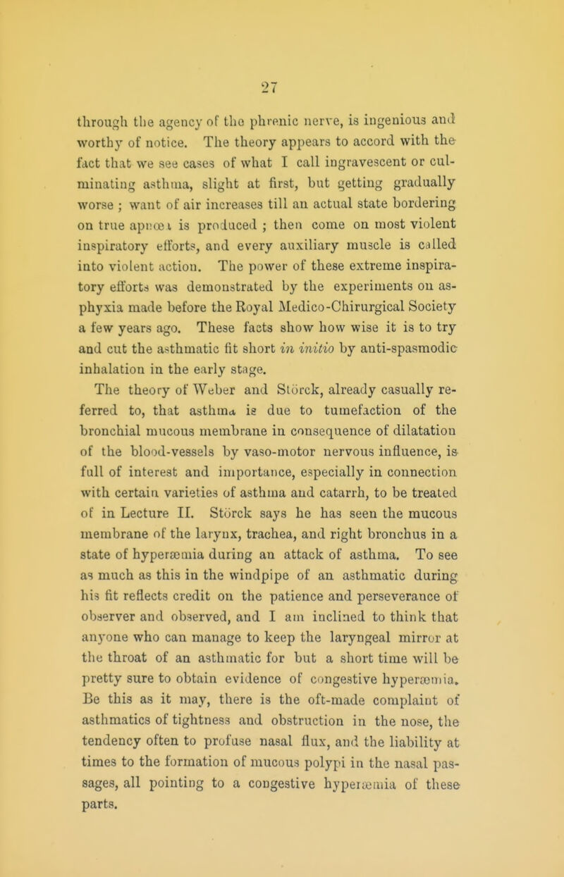 through the agency of the phrftiiic nerve, is ingenious and worthy of notice. The theory appears to accord with the fact that we see cases of what I call ingravescent or cul- minating asthma, slight at first, but getting gradually worse ; want of air increases till an actual state bordering on true apiuxsi is produced ; then come on most violent inspiratory efforts, and every auxiliary muscle is called into violent action. The power of these extreme inspira- tory efforts was demonstrated by the experiments on as- phyxia made before the Royal Medico-Chirurgical Society a few years ago. These facts show how wise it is to try and cut the asthmatic fit short in initio by anti-spasmodie inhalation in the early stage. The theory of Weber and Sturck, already casually re- ferred to, that asthma is due to tumefaction of the bronchial mucous membrane in consequence of dilatation of the blood-vessels by vaso-motor nervous influence, is- full of interest and importance, especially in connection with certain varieties of asthma and catarrh, to be treated of in Lecture II. Sturck says he has seen the mucous membrane of the larynx, trachea, and right bronchus in a state of hypera^mia during an attack of asthma. To see as much as this in the windpipe of an asthmatic during his fit reflects credit on the patience and perseverance of observer and observed, and I am inclined to think that anyone who can manage to keep the laryngeal mirror at the throat of an asthmatic for but a short time will be pretty sure to obtain evidence of congestive hyperemia. Be this as it may, there is the oft-made complaint of asthmatics of tightness and obstruction in the nose, the tendency often to profuse nasal flux, and the liability at times to the formation of mucous polypi in the nasal pas- sages, all pointing to a congestive byperajruia of these parts.