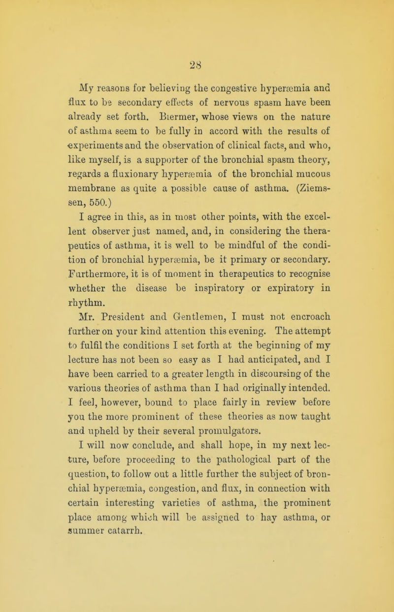 My reasons for believing the congestive hypercemia and flux to be secondary effects of nervous spasm have been already set forth. Biermer, whose views on the nature of asthma seem to be fully in accord with the results of experiments and the observation of clinical facts, and who, like myself, is a supporter of the bronchial spasm theory, regards a fluxionary hyperreraia of the bronchial mucous membrane as quite a possible cause of asthma. (Ziems- sen, 550.) I agree in this, as in most other points, with the excel- lent observer just named, and, in considering the thera- peutics of asthma, it is well to be mindful of the condi- tion of bronchial hypersemia, be it primary or secondary. Furthermore, it is of moment in therapeutics to recognise whether the disease be inspiratory or expiratory in rhythm. Mr. President and Gentlemen, I must not encroach further on your kind attention this evening. The attempt to fulfil the conditions I set forth at the beginning of my lecture has not been so easy as I had anticipated, and I have been carried to a greater length in discoursing of the various theories of asthma than I had originally intended. I feel, however, bound to place fairly in review before you the more prominent of these theories as now taught and upheld by their several promulgators. I will now conclude, and shall hope, in my next lec- ture, before proceeding to the pathological part of the question, to follow out a little further the subject of bron- chial hyperajmia, congestion, and flux, in connection with certain interesting varieties of asthma, the prominent place among which will be assigned to hay asthma, or summer catarrh.