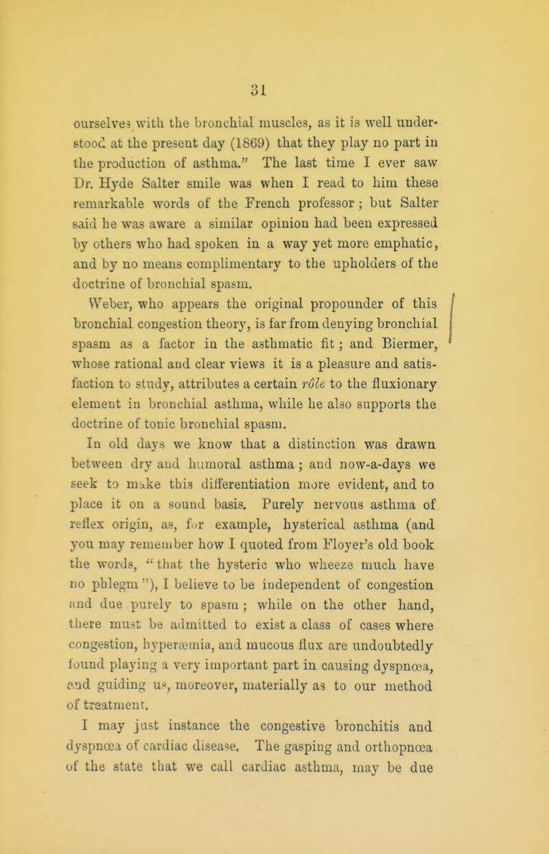 ourselves with the bronchial muscles, as it is well under- stood at the present day (1869) that they play no part in the production of asthma. The last time I ever saw Dr. Hyde Salter smile was when I read to him these remarkable words of the French professor; but Salter said he was aware a similar opinion had been expressed by others who had spoken in a way yet more emphatic, and by no means complimentary to the upholders of the doctrine of bronchial spasm. Weber, who appears the original propounder of this bronchial congestion theory, is far from denying bronchial spasm as a factor in the asthmatic fit; and Biermer, whose rational and clear views it is a pleasure and satis- faction to study, attributes a certain rule to the fluxionary element in bronchial asthma, while he also supports the doctrine of tonic bronchial spasm. In old days we know that a distinction was drawn between dry and humoral asthma ; and now-a-days we seek to m'ake this differentiation more evident, and to place it on a sound basis. Purely nervous asthma of reflex origin, as, fur example, hysterical asthma (and you may remember how I quoted from Floyer's old book the words,  that the hysteric who wheeze much have no phlegm), I believe to be independent of congestion and due purely to spasm ; while on the other hand, there must be admitted to exist a class of cases where congestion, hypercemia, and mucous flux are undoubtedly lound playing a very important part in causing dyspna'.a, ?.od guiding U'', moreover, materially as to our method of treatment. I may just instance the congestive bronchitis and dyspnoea of cardiac disease. The gasping and orthopnoca of the state that we call cardiac asthma, may be due