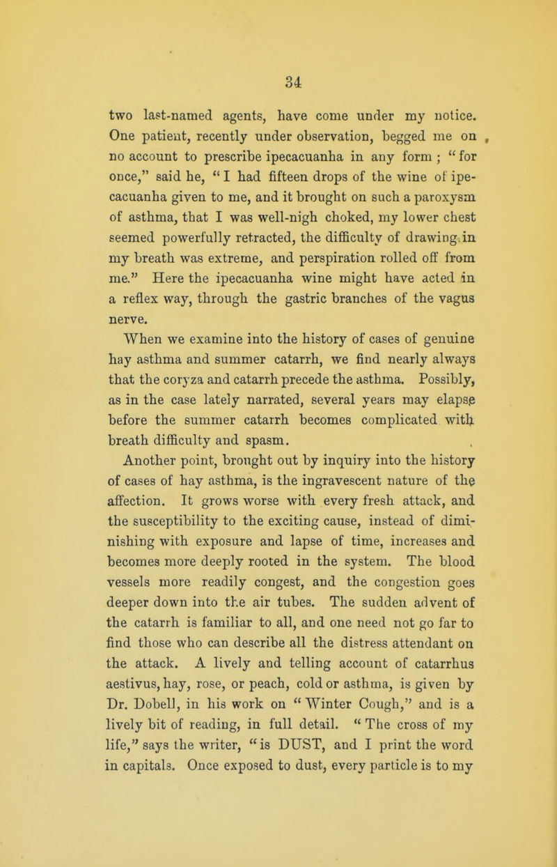 two last-named agents, have come under my notice. One patient, recently under observation, begged me on , no account to prescribe ipecacuanha in any form ;  for once, said he,  I had fifteen drops of the wine of ipe- cacuanha given to me, and it brought on such a paroxysm of asthma, that I was well-nigh choked, my lower chest seemed powerfully retracted, the difficulty of drawing, in my breath was extreme, and perspiration rolled off from me. Here the ipecacuanha wine might have acted in a reflex way, through the gastric branches of the vagus nerve. When we examine into the history of cases of genuine hay asthma and summer catarrh, we find nearly always that the coryza and catarrh precede the asthma. Possibly, as in the case lately narrated, several years may elaps3 before the summer catarrh becomes complicated with breath difficulty and spasm. Another point, brought out by inquiry into the history of cases of hay asthma, is the ingravescent nature of the affection. It grows worse with every fresh attack, and the susceptibility to the exciting cause, instead of dimi- nishing with exposure and lapse of time, increases and becomes more deeply rooted in the system. The blood vessels more readily congest, and the congestion goes deeper down into the air tubes. The sudden advent of the catarrh is familiar to all, and one need not go far to find those who can describe all the distress attendant on the attack. A lively and telling account of catarrhus aestivus, hay, rose, or peach, cold or asthma, is given by Dr. Dobell, in his work on  Winter Cough, and is a lively bit of reading, in full detail.  The cross of my life, says the writer, is DUST, and I print the word in capitals. Once exposed to dust, every particle is to my