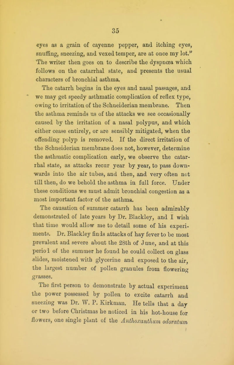 eyes as a grain of cayenne pepper, and itching eyes, snuffing, sneezing, and vexed temper, are at once my lot. The writer then goes on to describe the dyspnoea which follows on the catarrhal state, and presents the usual characters of bronchial asthma. The catarrh begins in the eyes and nasal passages, and we may get speedy asthmatic complication of reflex type, owing to irritation of the Schneiderian membrane. Then the asthma reminds us of the attacks we see occasionally caused by the irritation of a nasal polypus, and which either cease entirely, or are sensibly mitigated, when the offending polyp is removed. If the direct irritation of the Schneiderian membrane does not, however, determine the asthmatic complication early, we observe the catar- rhal state, as attacks recur year by year, to pass down- wards into the air tubes, and then, and very often not till then, do we behold the asthma in full force. Under these conditions we must admit bronchial congestion as a most important factor of the asthma. The causation of summer catarrh has been admirably demonstrated of late years by Dr. Blackley, and I wish that time would allow me to detail some of his experi- ments. Dr. Blackley finis attacks of hay fever to be most prevalent and severe about the 28th of J une, and at this perioi of the summer he found he could collect on glass slides, moistened with glycerine and exposed to the air, the largest number of pollen granules from flowering grasses. The first person to demonstrate by actual experiment the power possessed by pollen to excite catarrh and sneezing was Dr. W. P. Kirkmau. He tells that a day or two before Christmas he noticed in his hot-house for flowers, one single plant of the Anthoxanthum odoratiim