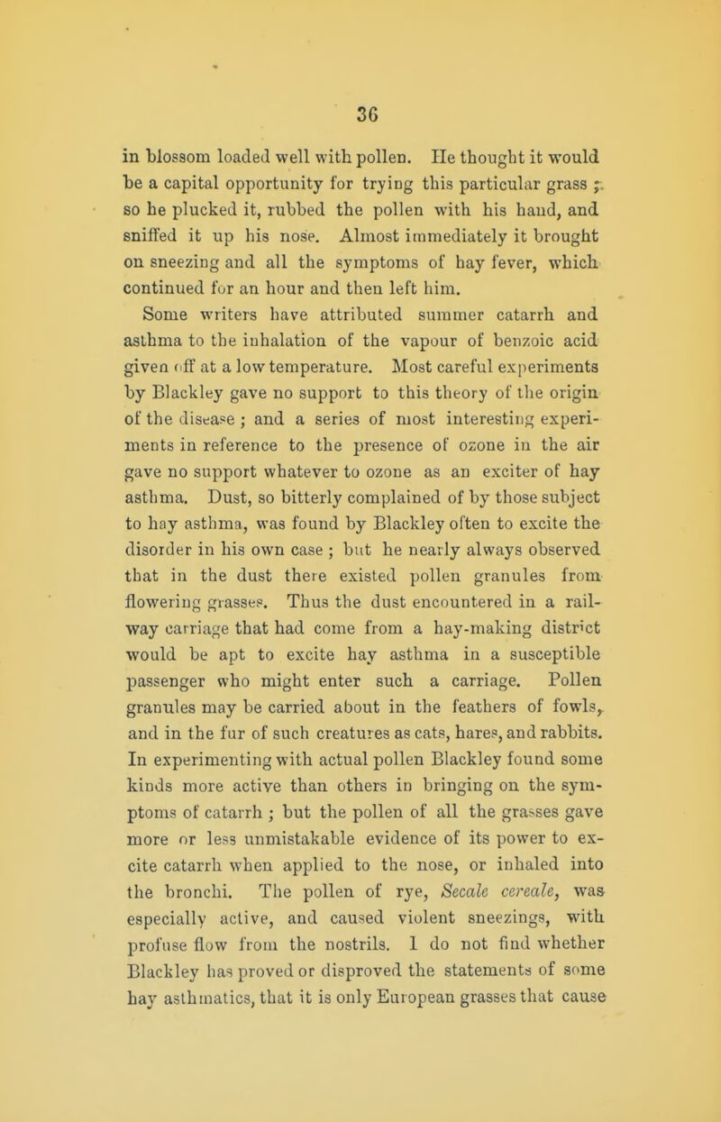 in blossom loaded well with pollen. lie thought it would be a capital opportunity for trying this particular grass so he plucked it, rubbed the pollen with his hand, and sniffed it up his nose. Almost immediately it brought on sneezing and all the symptoms of hay fever, which continued for an hour and then left him. Some writers have attributed summer catarrh and asthma to the inhalation of the vapour of benzoic acid given (iff at a low temperature. Most careful experiments by Blackley gave no support to this theory of the origin of the disease ; and a series of most interesting experi- ments in reference to the presence of ozone in the air gave no support whatever to ozone as an exciter of hay asthma. Dust, so bitterly complained of by those subject to hay asthma, was found by Blackley often to excite the disorder in his own case ; but he nearly always observed that in the dust there existed pollen granules from flowering grasses. Thus the dust encountered in a rail- way carriage that had come from a hay-making district ■would be apt to excite hay asthma in a susceptible passenger who might enter such a carriage. Pollen granules may be carried about in the feathers of fowls, and in the fur of such creatures as cats, hares, and rabbits. In experimenting with actual pollen Blackley found some kinds more active than others in bringing on the sym- ptoms of catarrh ; but the pollen of all the gra>ses gave more nr less unmistakable evidence of its power to ex- cite catarrh when applied to the nose, or inhaled into the bronchi. The pollen of rye, Secale cereale, was especially active, and caused violent sneezings, with profuse flow from the nostrils. 1 do not find whether Blackley has proved or disproved the statements of some hay asthmatics, that it is only European grasses that cause