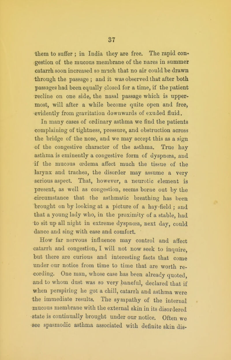 them to suffer ; in India they are free. The rapid con- gestion of the mucous membrane of the nares in summer catarrh soon increased so much that no air could be drawn through the passage ; and it was observed that after both passages had been equally closed for a time, if the patient recline on one side, the nasal passage which is upper- most, will after a while become quite open and free, evidently from gravitation downwards of exuded fluid. In many cases of ordinary asthma we find the patients complaiuing of tightness, pressure, and obstruction across the bridge of the nose, and we may accept this as a sign of the congestive character of the asthma. True hay asthma is eminently a congestive form of dyspnoea, and if the mucous cedema affect much the tissue of the larynx and trachea, the disorder may assume a very serious aspect. That, however, a neurotic element is present, as well as congestion, seems borne out by the circumstance that the asthmatic breathing has been brought on by looking at a picture of a hay-field ; and that a young lady who, in the proximity of a stable, had to sit up all night in extreme dyspnoja, next day, could dance and sing with ease and comfort. How far nervous influence may control and affect catarrh and congestion, I will not now seek to inquire, but there are curious and interesting facts that come under our notice from time to time that are worth re- cording. One man, whose case has been already quoted, and to whom dust was so very baneful, declared that if when perspiring he got a chill, catarrh and asthma were the immediate results. The sympathy of the internal mucous membrane with the external skin in its disordered •state is continually brought under our notice. Often we ■see spasmodic asthma associated with definite skin dis-