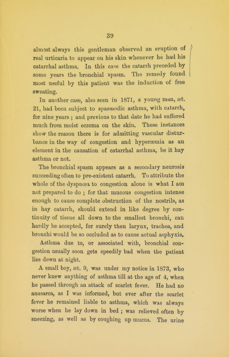 almost always this gentleman observed an eruption of real urticaria to appear on his skin whenever he had his catarrhal asthma. In this ca^e the catarrh preceded by some years the bronchial spasm. The remedy found most useful by this patient was the induction of free sweating. In another case, also seen in 1871, a young man, eet. 21, had been subject to spasmodic asthma, with catarrh, for nine years ; and previous to that date he had suffered much from moist eczema on the skin. These instances show the reason there is for admitting vascular distur- bance in the way of congestion and hyperjemia as an element in the causation of catarrhal asthma, be it hay asthma or not. The bronchial spasm appears as a secondary neurosis succeeding ofcen to pre-existent catarrh. To attribute the whole of the dyspnoea to congestion alone is what I am not prepared to do ; for that mucous congestion intense enough to cause complete obstruction of the nostrils, as in hay catarrh, should extend in like degree by con- tinuity of tissue all down to the smallest bronchi, can hardly be accepted, for surely then larynx, trachea, and bronchi would be so occluded as to cause actual asphyxia. Asthma due to, or associated with, bronchial con- gestion usually soon gets speedily bad when the patient lies down at ni^iht. A small boy, set. 9, was under my notice in 1873, who never knew anything of asthma till at the age of 4, when he passed through an attack of scarlet fever. He had no anasarca, as I was informed, but ever after the scarlet fever he remained liable to asthma, which was always worse when he lay down in bed ; was relieved often by sneezing, as well as by coughing up mucus. The urine