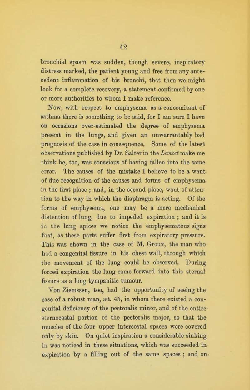 bronchial spasm was sudden, though severe, inspiratory distress marked, the patient young and free from any ante- cedent inflammation of his bronchi, that then we might look for a complete recovery, a statement confirmed by one or more authorities to whom I make reference. Now, with respect to emphysema as a concomitant of asthma there is something to be said, for I am sure I have on occasions over-estimated the degree of emphysema present in the lungs, and given an unwarrantably bad prognosis of the case in consequence. Some of the latest observations published by Dr. Salter in the Lancet make me think he, too, was conscious of having fallen into the same error. The causes of the mistake I believe to be a want of due recognition of the causes and forms of emphysema in the first place ; and, in the second place, want of atten- tion to the way in which the diaphragm is acting. Of the forms of emphysema, one may be a mere mechanical distention of lung, due to impeded expiration ; and it is irt the lung apices we notice the emphysematous signs first, as these parts sufi'er first from expiratory pressure. This was shown in the case of M. Groux, the man who had a congenital fissure in his chest wall, through which the movement of the lung could be observed. During forced expiration the lung came forward into this sternal fissure as a long tympanitic tumour. Von Ziemssen, too, had the opportunity of seeing the case of a robust man, set. 45, in whom there existed a con- genital deficiency of the pectoralis minor, and of the entire sternocostal portion of the pectoralis major, so that the muscles of the four upper intercostal spaces were covered only by skin. On quiet inspiration a considerable sinking in was noticed in these situations, which was succeeded in expiration by a filling out of the same spaces ; and on