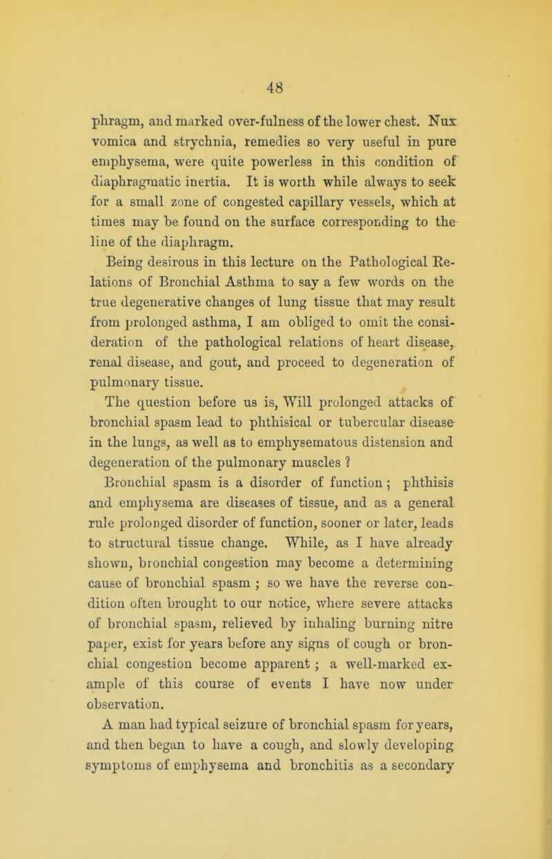 pliragm, and marked over-fulness of the lower chest. Nux vomica and strychnia, remedies so very useful in pure emphysema, were quite powerless in this condition of diaphragmatic inertia. It is worth while always to seek for a small zone of congested capillary vessels, which at times may be found on the surface corresponding to the line of the diaphragm. Being desirous in this lecture on the Pathological Re- lations of Bronchial Asthma to say a few words on the true degenerative changes of lung tissue that may result from prolonged asthma, I am obliged to omit the consi- deration of the pathological relations of heart disease, renal disease, and gout, and proceed to degeneration of pulmonary tissue. The question before us is, Will prolonged attacks of bronchial spasm lead to phthisical or tubercular disease in the lungs, as well as to emphysematous distension and degeneration of the pulmonary muscles 1 Bronchial spasm is a disorder of function; phthisis and emphysema are diseases of tissue, and as a general rule prolonged disorder of function, sooner or later, leads to structural tissue change. While, as I have already shown, bronchial congestion may become a determining cause of bronchial spasm ; so we have the reverse con- dition often brought to our notice, where severe attacks of bronchial spasm, relieved by inhaling burning nitre paper, exist for years before any signs of cough or bron- chial congestion become apparent; a well-marked ex- ample of this course of events I have now under observation. A man had typical seizure of bronchial spasm for years, and then began to have a cough, and slowly developing symptoms of emphysema and bronchitis as a secondary