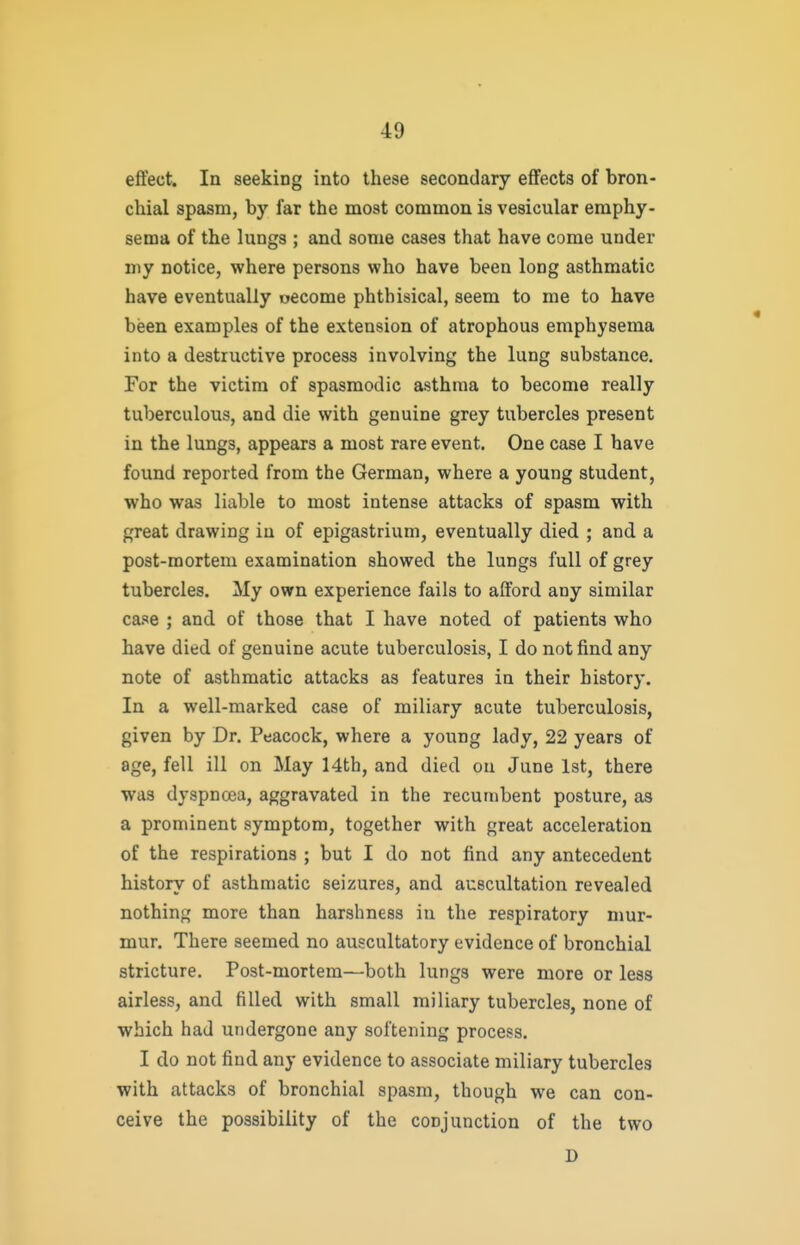 effect. In seeking into these secondary effects of bron- chial spasm, by far the most common is vesicular emphy- sema of the lungs ; and some cases that have come under my notice, where persons who have been long asthmatic have eventually oecome phthisical, seem to me to have been examples of the extension of atrophous emphysema into a destructive process involving the lung substance. For the victim of spasmodic asthma to become really tuberculous, and die with genuine grey tubercles present in the lungs, appears a most rare event. One case I have found reported from the German, where a young student, who was liable to most intense attacks of spasm with great drawing iu of epigastrium, eventually died ; and a post-mortem examination showed the lungs full of grey tubercles. My own experience fails to afford any similar case ; and of those that I have noted of patients who have died of genuine acute tuberculosis, I do not find any note of asthmatic attacks as features in their history. In a well-marked case of miliary acute tuberculosis, given by Dr. Peacock, where a young lady, 22 years of age, fell ill on May 14th, and died on June 1st, there was dyspnoea, aggravated in the recumbent posture, as a prominent symptom, together with great acceleration of the respirations ; but I do not find any antecedent history of asthmatic seizures, and auscultation revealed nothing more than harshness iu the respiratory mur- mur. There seemed no auscultatory evidence of bronchial stricture. Post-mortem—both lungs were more or less airless, and filled with small miliary tubercles, none of which had undergone any softening process. I do not find any evidence to associate miliary tubercles with attacks of bronchial spasm, though we can con- ceive the possibility of the conjunction of the two D