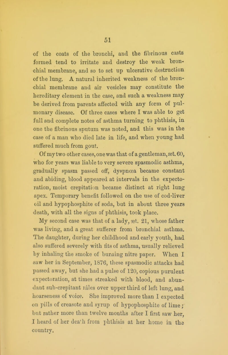 of the coats of the bronchi, aud the fibrinous casts formed tend to irritate and destroy the weak bron- chial membrane, and so to set up ulcerative destruction of the lung. A natural inherited weakness of the bron- chial membrane aud air vesicles may constitute the hereditary element in the case, and such a weakness may be derived from parents affected with any form of pul- monary disease. Of three cases where I was able to get full and complete notes of asthma turning to phthisis, in one the fibrinous sputum was noted, and this was in the case of a man who died late in life, and when young had suffered much from gout. Of my two other cases, one was that of a gentleman, set. 60, who for years was liable to very severe spasmodic asthma, gradually spasm passed off, dyspnoea became constant aud abiding, blood appeared at intervals in the expecto- ration, moist crepitation became distinct at right lung apex. Temporary benefit followed on che use of cod-liver oil and hypophosphite of soda, but in about three years death, with all the signs of phthisis, took place. My second case was that of a lady, get. 21, whose father was living, and a great sufferer from bronchial asthma. The daughter, during her childhood and early youth, had also suffered severely with fits of asthma, usually relieved by inhaling the smoke of burning nitre paper. When I saw her in September, 1876, these spasmodic attacks had passed away, but she had a pulse of 120, copious purulent expectoration, at times streaked with blood, and abun- dant sub-crepitant idles over upper third of left lung, and hoarseness of voice. She improved more than 1 expected on pills of creasote and syrup of hypophosphite of lime; but rather more than twelve months alter I first saw her, I heard of her dea'h from phthisis at her home in the country.