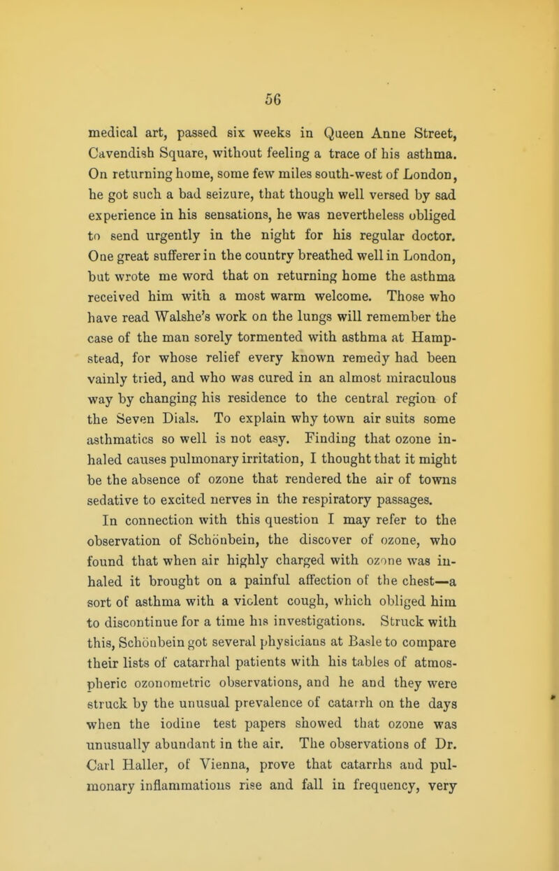 medical art, passed six weeks in Queen Anne Street, Cavendish Square, without feeling a trace of his asthma. On returning home, some few miles south-west of London, he got such a bad seizure, that though well versed by sad experience in his sensations, he was nevertheless obliged to send urgently in the night for his regular doctor. One great suflferer in the country breathed well in London, but wrote me word that on returning home the asthma received him with a most warm welcome. Those who have read Walshe's work on the lungs will remember the case of the man sorely tormented with asthma at Hamp- stead, for whose relief every known remedy had been vainly tried, and who was cured in an almost miraculous way by changing his residence to the central region of the Seven Dials. To explain why town air suits some asthmatics so well is not easy. Finding that ozone in- haled causes pulmonary irritation, I thought that it might be the absence of ozone that rendered the air of towns sedative to excited nerves in the respiratory passages. In connection with this question I may refer to the observation of Schdnbein, the discover of ozone, who found that when air highly charged with ozone was in- haled it brought on a painful affection of the chest—a sort of asthma with a violent cough, which obliged him to discontinue for a time his investigations. Struck with this, Schonbein got several physicians at Basle to compare their lists of catarrhal patients with his tables of atmos- pheric ozonoraetric observations, and he and they were struck by the unusual prevalence of catarrh on the days when the iodine test papers showed that ozone was unusually abundant in the air. The observations of Dr. Carl Haller, of Vienna, prove that catarrhs and pul- monary inflammations rise and fall in frequency, very
