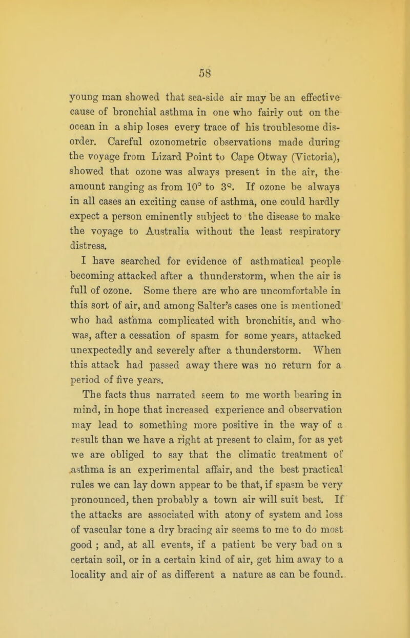 young man showed that sea-side air may be an effective cause of bronchial asthma in one who fairly out on the ocean in a ship loses every trace of his troublesome dis- order. Careful ozonometric observations made during the voyage from Lizard Point to Cape Otway (Victoria), showed that ozone was always present in the air, the amount ranging as from 10° to 3°. If ozone be always in all cases an exciting cause of asthma, one could hardly expect a person eminently subject to the disease to make the voyage to Australia without the least respiratory distress. I have searched for evidence of asthmatical people becoming attacked after a thunderstorm, when the air is full of ozone. Some there are who are uncomfortable in this sort of air, and among Salter's cases one is mentioned who had asthma complicated with bronchitis, and who was, after a cessation of spasm for some years, attacked unexpectedly and severely after a thunderstorm. When this attack had passed away there was no return for a period of five years. The facts thus narrated seem to me worth bearing in mind, in hope that increased experience and observation may lead to something more positive in the way of a result than we have a right at present to claim, for as yet WQ are obliged to say that the climatic treatment of .asthma is an experimental affair, and the best practical rules we can lay down appear to be that, if spasm be very pronounced, then probably a town air will suit best. If the attacks are associated with atony of system and loss of vascular tone a dry bracing air seems to me to do most good ; and, at all events, if a patient be very bad on a certain soil, or in a certain kind of air, get him away to a locality and air of as different a nature as can be found.