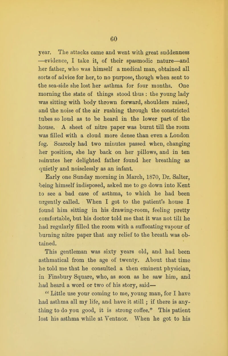 year. The attacks came and went with great suddenness —evidence, I take it, of their spasmodic nature—and her father, who was himself a medical man, obtained all sorts of advice for her, to no purpose, though when sent to the sea-side she lost her asthma for four months. One morning the state of things stood thus : the young lady was sitting with body thrown forward, shoulders raised, and the noise of the air rushing through the constricted tubes so loud as to be heard in the lower part of the •house. A sheet of nitre paper was burnt till the room was filled with a cloud more dense than even a London fog. Scarcely had two minutes passed when, changing her position, she lay back on her pillows, and in ten iidnutes her delighted father found her breathing as quietly and noiselessly as an infant. Early one Sunday morning in March, 1870, Dr. Salter, ^eing himself indisposed, asked me to go down into Kent to see a bad case of asthma, to which he had been urgently called. When I got to the patient's house I found him sitting in his drawing-room, feeling pretty comfortable, but his doctor told me that it was not till he had regularly filled the room with a sufi'ocating vapour of burning nitre paper that any relief to the breath was ob- tained. This gentleman was sixty years old, and had been asthmatical from the age of twenty. About that time he told me that he consulted a then eminent physician, in Finsbury Square, who, as soon as he saw hira, and Jiad heard a word or two of his story, said—  Little use your coming to me, young man, for I have had asthma all my life, and have it still ; if there is any- thing to do you good, it is strong coffee. This patient lost his asthma while at Ventnor. When he got to his