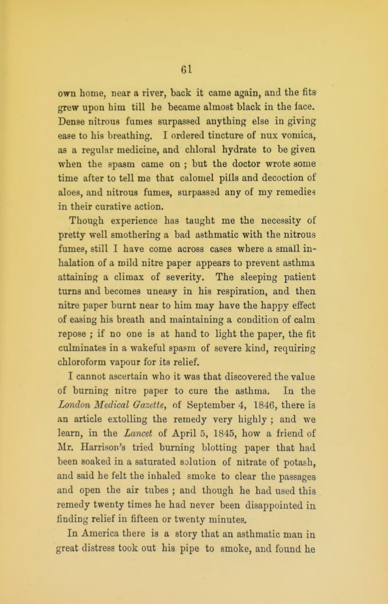 own home, near a river, back it came again, and the fits grew upon him till be became almost black in the lace. Dense nitrous fumes surpassed anything else in giving ease to his breathing. I ordered tincture of nux vomica,^ as a regular medicine, and chloral hydrate to be given when the spasm came on ; but the doctor wrote some time after to tell me that calomel pills and decoction of aloes, and nitrous fumes, surpassed any of my remedic'j in their curative action. Though experience has taught me the necessity of pretty well smothering a bad asthmatic with the nitrous fumes, still I have come across cases where a small in- halation of a mild nitre paper appears to prevent asthma attaining a climax of severity. The sleeping patient turns and becomes uneasy in his respiration, and then nitre paper burnt near to him may have the happy effect of easing his breath and maintaining a condition of calm repose ; if no one is at hand to light the paper, the fit culminates in a wakeful spasm of severe kind, requiring chloroform vapour for its relief. I cannot ascertain who it was that discovered the value of burning nitre paper to cure the asthma. In the London Medical Gazette, of September 4, 1846, there is an article extolling the remedy very highly ; and we learn, in the Lancet of April 5, 1845, how a friend of Mr. Harrison's tried burning blotting paper that had been soaked in a saturated solution of nitrate of potash, and said he felt the inhaled smoke to clear the passages and open the air tubes ; and though he had used this remedy twenty times he had never been disappointed in finding relief in fifteen or twenty minutes. In America there is a story that an asthmatic man in great distress took out his pipe to smoke, and found he