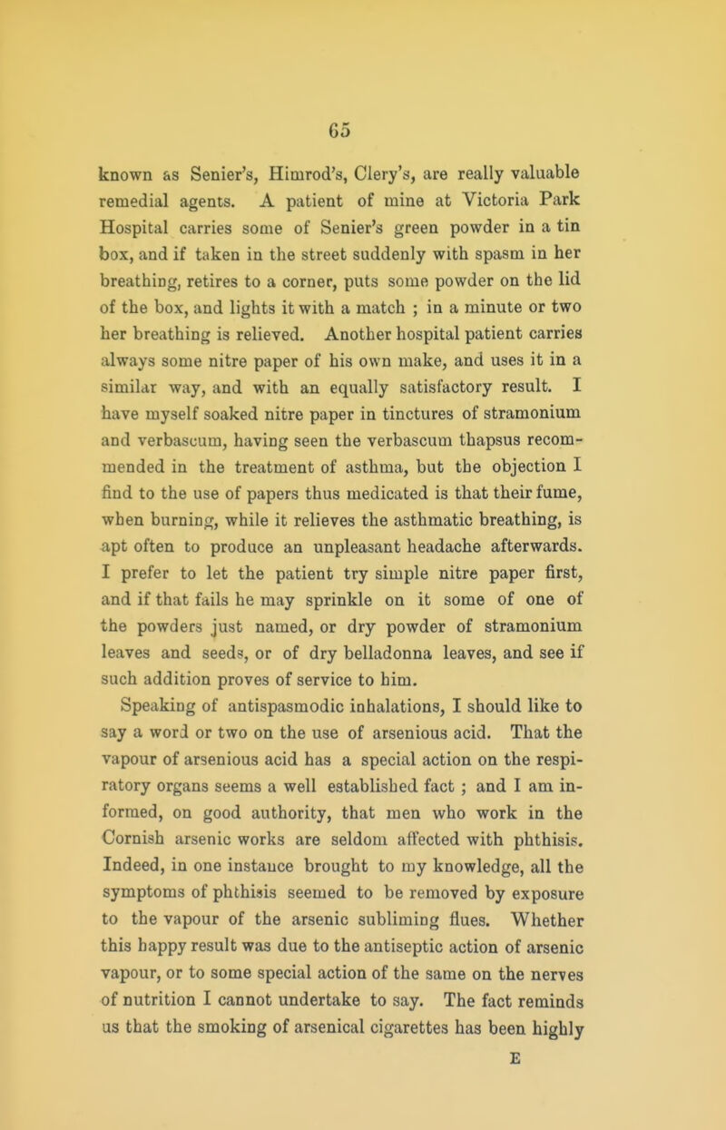 known as Senier's, Himrod's, Clery's, are really valuable remedial agents. A patient of mine at Victoria Park Hospital carries some of Senier's green powder in a tin box, and if taken in the street suddenly with spasm in her breathing, retires to a corner, puts some powder on the lid of the box, and lights it with a match ; in a minute or two her breathing is relieved. Another hospital patient carries always some nitre paper of his own make, and uses it in a similar way, and with an equally satisfactory result. I have myself soaked nitre paper in tinctures of stramonium and verbascLim, having seen the verbascum thapsus recom- mended in the treatment of asthma, but the objection I find to the use of papers thus medicated is that their fume, when burning, while it relieves the asthmatic breathing, is apt often to produce an unpleasant headache afterwards. I prefer to let the patient try simple nitre paper first, and if that fails he may sprinkle on it some of one of the powders just named, or dry powder of stramonium leaves and seed?!, or of dry belladonna leaves, and see if such addition proves of service to him. Speaking of antispasmodic inhalations, I should like to say a word or two on the use of arsenious acid. That the vapour of arsenious acid has a special action on the respi- ratory organs seems a well established fact ; and I am in- formed, on good authority, that men who work in the Cornish arsenic works are seldom affected with phthisis. Indeed, in one instance brought to my knowledge, all the symptoms of phthisis seemed to be removed by exposure to the vapour of the arsenic subliming flues. Whether this happy result was due to the antiseptic action of arsenic vapour, or to some special action of the same on the nerves of nutrition I cannot undertake to say. The fact reminds us that the smoking of arsenical cigarettes has been highly £