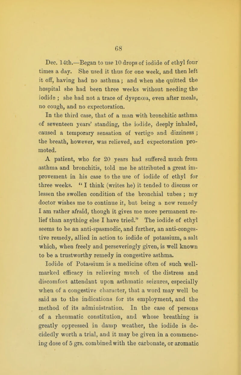 Dec. 14tb.—Began to use 10 drops of iodide of ethyl four times a day. She used it thus for one week, and then left it off, having had no asthma; and when she quitted the hospital she had been three weeks without needing the iodids ; she had not a trace of dyspnoea, even after meals, no cough, and no expectoration. In the third case, that of a man with bronchitic asthma of seventeen years' standing, the iodide, deeply inhaled, caused a temporary sensation of vertigo and dizziness ; the breath, however, was relieved, and expectoration pro- moted. A patient, who for 20 years had suffered much from asthma and bronchitis, told me he attributed a great im- provement in his case to the use of iodide of ethyl for three weeks. *' I think (writes he) it tended to discuss or lessen the swollen condition of the bronchial tubes ; my doctor wishes me to continue it, but being a new remedy I am rather afraid, though it gives me more permanent re- lief than anything else I have tried. The iodide of ethyl seems to be an anti-spasmodic, and further, an anti-conges- tive remedy, allied in action to iodide of potassium, a salt which, when freely and perseveringly given, is well known to be a trustworthy remedy in congestive asthma. Iodide of Potassium is a medicine often of such well- marked efficacy in relieving much of the distress and discomfoi t attendant upon asthmatic seizures, especially when of a congestive character, that a word may well be said as to the indications for its employment, and the method of its administration. In the case of persons of a rheumatic constitution, and whose breathing is greatly oppressed in damp weather, the iodide is de- cidedly worth a trial, and it may be given in a commenc- ing dose of 5 grs. combined with the carbonate, or aromatic