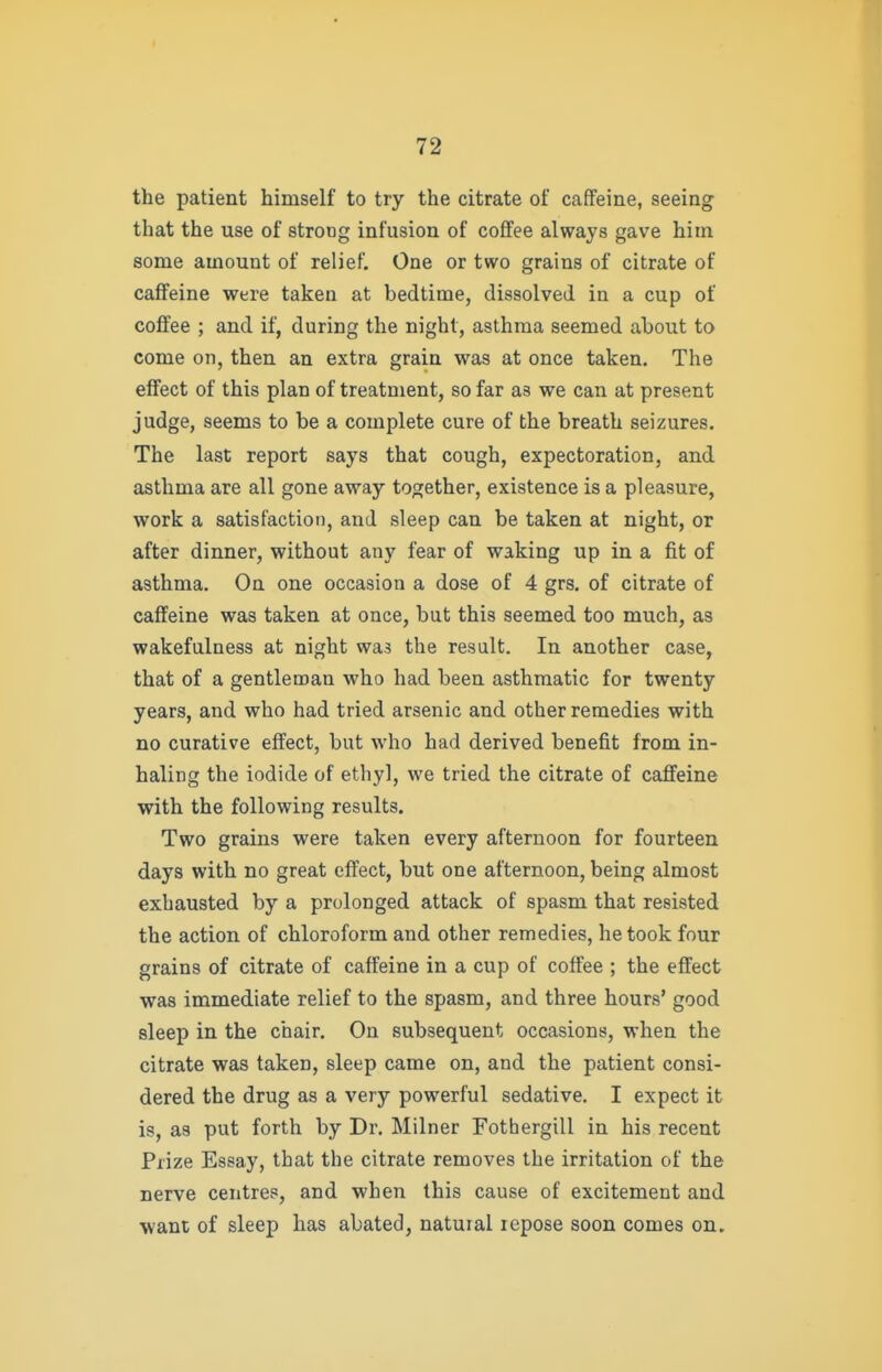 the patient himself to try the citrate of caffeine, seeing that the use of strong infusion of coffee always gave him some amount of relief. One or two grains of citrate of caffeine were taken at bedtime, dissolved in a cup of coffee ; and if, during the night, asthma seemed about to come on, then an extra grain was at once taken. The effect of this plan of treatment, so far as we can at present judge, seems to be a complete cure of the breath seizures. The last report says that cough, expectoration, and asthma are all gone away together, existence is a pleasure, work a satisfaction, and sleep can be taken at night, or after dinner, without any fear of waking up in a fit of asthma. On one occasion a dose of 4 grs. of citrate of caffeine was taken at once, but this seemed too much, as wakefulness at night wa3 the result. In another case, that of a gentleman who had been asthmatic for twenty years, and who had tried arsenic and other remedies with no curative effect, but who had derived benefit from in- haling the iodide of ethyl, we tried the citrate of caffeine with the following results. Two grains were taken every afternoon for fourteen days with no great effect, but one afternoon, being almost exhausted by a prolonged attack of spasm that resisted the action of chloroform and other remedies, he took four grains of citrate of caffeine in a cup of coffee ; the effect was immediate relief to the spasm, and three hours' good sleep in the chair. On subsequent occasions, when the citrate was taken, sleep came on, and the patient consi- dered the drug as a very powerful sedative. I expect it is, as put forth by Dr. Milner Fothergill in his recent Prize Essay, that the citrate removes the irritation of the nerve centres, and when this cause of excitement and want of sleep has abated, natural repose soon comes on.