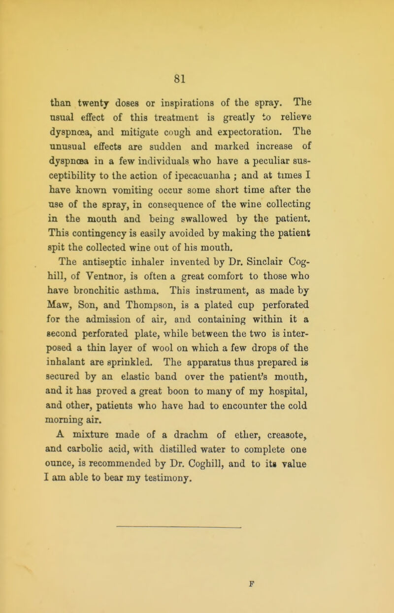 than twentj doses or inspirations of the spray. The usual effect of this treatment is greatly to relieve dyspnoea, and mitigate cough and expectoration. The unusual effects are sudden and marked increase of dyspnoea in a few individuals who have a peculiar sus- ceptibility to the action of ipecacuanha ; and at times I have known vomiting occur some short time after the use of the spray, in consequence of the wine collecting in the mouth and being swallowed by the patient. This contingency is easily avoided by making the patient spit the collected wine out of his mouth. The antiseptic inhaler invented by Dr. Sinclair Cog- hill, of Ventnor, is often a great comfort to those who have bronchitic asthma. This instrument, as made by Maw, Son, and Thompson, is a plated cup perforated for the admission of air, and containing within it a second perforated plate, while between the two is inter- posed a thin layer of wool on which a few drops of the inhalant are sprinkled. The apparatus thus prepared is secured by an elastic band over the patient's mouth, and it has proved a great boon to many of my hospital, and other, patients who have had to encounter the cold morning air. A mixture made of a drachm of ether, creasote, and carbolic acid, with distilled water to complete one ounce, is recommended by Dr. Coghill, and to its value I am able to bear my testimony. F