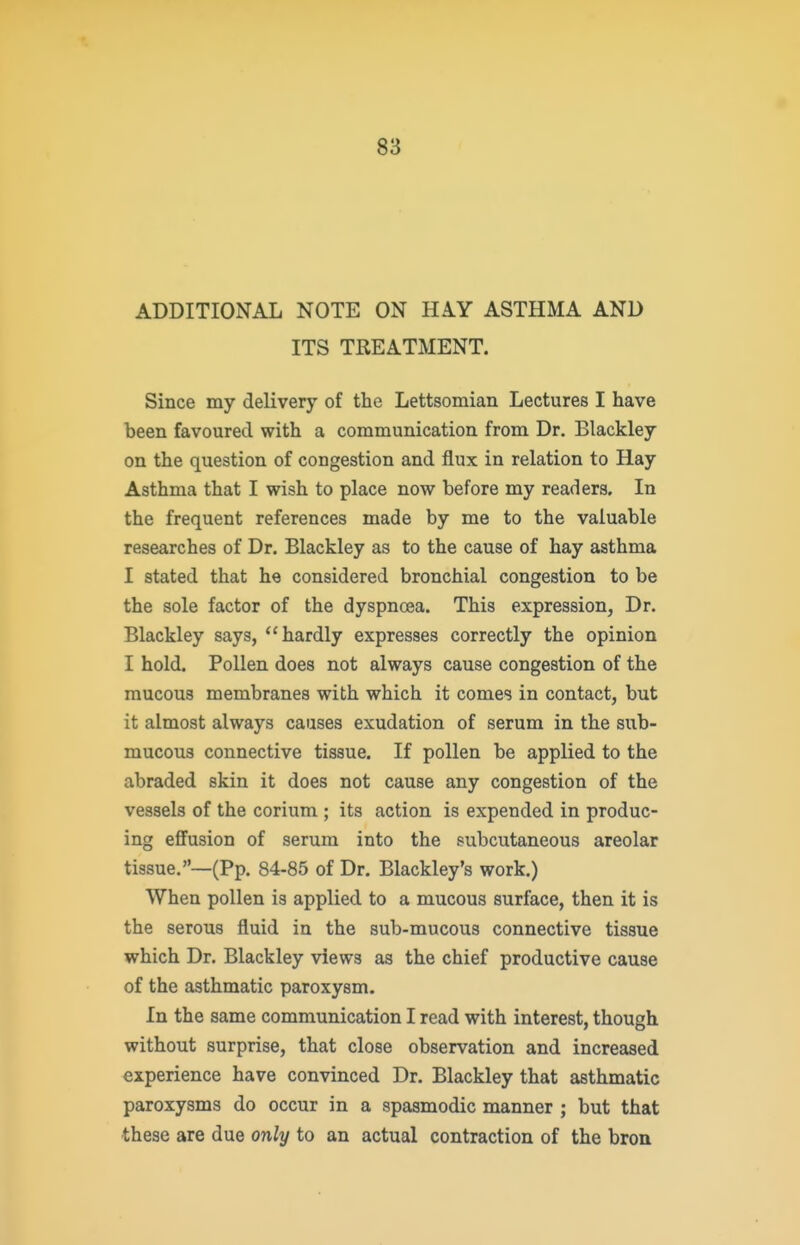 ADDITIONAL NOTE ON HAY ASTHMA AND ITS TREATMENT. Since my delivery of the Lettsomian Lectures I have been favoured with a communication from Dr. Blackley on the question of congestion and flux in relation to Hay Asthma that I wish to place now before my readers. In the frequent references made by me to the valuable researches of Dr. Blackley as to the cause of hay asthma I stated that he considered bronchial congestion to be the sole factor of the dyspnoea. This expression, Dr. Blackley says, hardly expresses correctly the opinion I hold. Pollen does not always cause congestion of the mucous membranes with which it comes in contact, but it almost always causes exudation of serum in the sub- mucous connective tissue. If pollen be applied to the abraded skin it does not cause any congestion of the vessels of the corium ; its action is expended in produc- ing eflfusion of serum into the subcutaneous areolar tissue.—(Pp. 84-85 of Dr. Blackley's work.) When pollen is applied to a mucous surface, then it is the serous fluid in the sub-mucous connective tissue which Dr. Blackley views as the chief productive cause of the asthmatic paroxysm. In the same communication I read with interest, though without surprise, that close observation and increased experience have convinced Dr. Blackley that asthmatic paroxysms do occur in a spasmodic manner ; but that these are due only to an actual contraction of the bron