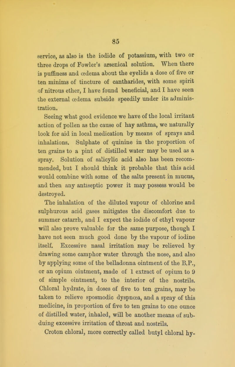 service, as also is the iodide of potassium, with two or three drops of Fowler's arsenical solution. When there is puffiness and oedema about the eyelids a dose of five or ten minims of tincture of cantharides, with some spirit of nitrous ether, I have found beneficial, and I have seen the external oedema subside speedily under its adminis- tration. Seeing what good evidence we have of the local irritant action of pollen as the cause of hay asthma, we naturally look for aid in local medication by means of sprays and inhalations. Sulphate of quinine in the proportion of ten grains to a pint of distilled water may be used as a spray. Solution of salicylic acid also has been recom- mended, but I should think it probable that this acid would combine with some of the salts present in mucus, and then any antiseptic power it may possess would be destroyed. The inhalation of the diluted vapour of chlorine and sulphurous acid gases mitigates the discomfort due to summer catarrh, and I expect the iodide of ethyl vapour will also prove valuable for the same purpose, though I have not seen much good done by the vapour of iodine itself. Excessive nasal irritation may be relieved by drawing some camphor water through the nose, and also by applying some of the belladonna ointment of the B.P., or an opium ointment, made of 1 extract of opium to 9 of simple ointment, to the interior of the nostrils. Chloral hydrate, in doses of five to ten grains, may be taken to relieve sposmodic dyspnoea, and a spray of this medicine, in proportion of five to ten grains to one ounce of distilled water, inhaled, will be another means of sub- duiug excessive irritation of throat and nostrils. Croton chloral, more correctly called butyl chloral hy-